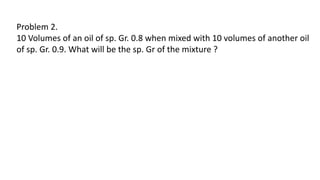 Problem 2.
10 Volumes of an oil of sp. Gr. 0.8 when mixed with 10 volumes of another oil
of sp. Gr. 0.9. What will be the sp. Gr of the mixture ?
 