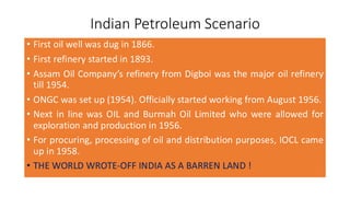 Indian Petroleum Scenario
• First oil well was dug in 1866.
• First refinery started in 1893.
• Assam Oil Company’s refinery from Digboi was the major oil refinery
till 1954.
• ONGC was set up (1954). Officially started working from August 1956.
• Next in line was OIL and Burmah Oil Limited who were allowed for
exploration and production in 1956.
• For procuring, processing of oil and distribution purposes, IOCL came
up in 1958.
• THE WORLD WROTE-OFF INDIA AS A BARREN LAND !
 