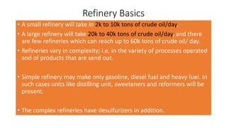 Refinery Basics
• A small refinery will take in 2k to 10k tons of crude oil/day.
• A large refinery will take 20k to 40k tons of crude oil/day, and there
are few refineries which can reach up to 60k tons of crude oil/ day.
• Refineries vary in complexity; i.e. in the variety of processes operated
and of products that are send out.
• Simple refinery may make only gasoline, diesel fuel and heavy fuel. In
such cases units like distilling unit, sweeteners and reformers will be
present.
• The complex refineries have desulfurizers in addition.
 