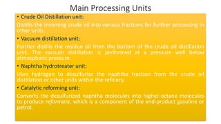 Main Processing Units
• Crude Oil Distillation unit:
Distills the incoming crude oil into various fractions for further processing in
other units.
• Vacuum distillation unit:
Further distills the residue oil from the bottom of the crude oil distillation
unit. The vacuum distillation is performed at a pressure well below
atmospheric pressure.
• Naphtha hydrotreater unit:
Uses hydrogen to desulfurize the naphtha fraction from the crude oil
distillation or other units within the refinery.
• Catalytic reforming unit:
Converts the desulfurized naphtha molecules into higher-octane molecules
to produce reformate, which is a component of the end-product gasoline or
petrol.
 