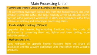 Main Processing Units
• Amine gas treater, Claus unit, and tail gas treatment:
For converting hydrogen sulfide gas from the hydrotreaters into end-
product elemental sulfur. The large majority of the 64,000,000 metric
tons of sulfur produced worldwide in 2005 was byproduct sulfur from
petroleum refining and natural gas processing plants.
• Fluid catalytic cracking (FCC) unit:
Upgrades the heavier, higher-boiling fractions from the crude oil
distillation by converting them into lighter and lower boiling, more
valuable products.
• Hydrocracker unit:
Uses hydrogen to upgrade heavier fractions from the crude oil
distillation and the vacuum distillation units into lighter, more valuable
products.
 