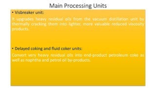 Main Processing Units
• Visbreaker unit:
It upgrades heavy residual oils from the vacuum distillation unit by
thermally cracking them into lighter, more valuable reduced viscosity
products.
• Delayed coking and fluid coker units:
Convert very heavy residual oils into end-product petroleum coke as
well as naphtha and petrol oil by-products.
 