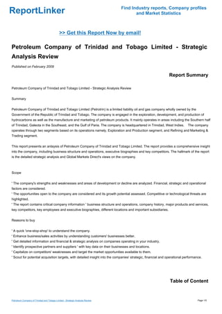 Find Industry reports, Company profiles
ReportLinker                                                                          and Market Statistics



                                             >> Get this Report Now by email!

Petroleum Company of Trinidad and Tobago Limited - Strategic
Analysis Review
Published on February 2009

                                                                                                               Report Summary

Petroleum Company of Trinidad and Tobago Limited - Strategic Analysis Review


Summary


Petroleum Company of Trinidad and Tobago Limited (Petrotrin) is a limited liability oil and gas company wholly owned by the
Government of the Republic of Trinidad and Tobago. The company is engaged in the exploration, development, and production of
hydrocarbons as well as the manufacture and marketing of petroleum products. It mainly operates in areas including the Southern half
of Trinidad, Galeota in the Southeast, and the Gulf of Paria. The company is headquartered in Trinidad, West Indies.        The company
operates through two segments based on its operations namely, Exploration and Production segment, and Refining and Marketing &
Trading segment.


This report presents an anlaysis of Petroleum Company of Trinidad and Tobago Limited. The report provides a comprehensive insight
into the company, including business structure and operations, executive biographies and key competitors. The hallmark of the report
is the detailed strategic analysis and Global Markets Direct's views on the company.



Scope


' The company's strengths and weaknesses and areas of development or decline are analyzed. Financial, strategic and operational
factors are considered.
' The opportunities open to the company are considered and its growth potential assessed. Competitive or technological threats are
highlighted.
' The report contains critical company information ' business structure and operations, company history, major products and services,
key competitors, key employees and executive biographies, different locations and important subsidiaries.


Reasons to buy


' A quick 'one-stop-shop' to understand the company.
' Enhance business/sales activities by understanding customers' businesses better.
' Get detailed information and financial & strategic analysis on companies operating in your industry.
' Identify prospective partners and suppliers ' with key data on their businesses and locations.
' Capitalize on competitors' weaknesses and target the market opportunities available to them.
' Scout for potential acquisition targets, with detailed insight into the companies' strategic, financial and operational performance.




                                                                                                               Table of Content


Petroleum Company of Trinidad and Tobago Limited - Strategic Analysis Review                                                       Page 1/5
 