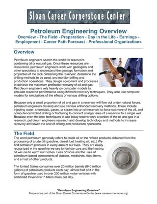 "Petroleum Engineering Overview"
Prepared as part of the Sloan Career Cornerstone Center (www.careercornerstone.org)
Petroleum Engineering Overview
Overview - The Field - Preparation - Day in the Life - Earnings -
Employment - Career Path Forecast - Professional Organizations
Overview
Petroleum engineers search the world for reservoirs
containing oil or natural gas. Once these resources are
discovered, petroleum engineers work with geologists and
other specialists to understand the geologic formation and
properties of the rock containing the reservoir, determine the
drilling methods to be used, and monitor drilling and
production operations. They design equipment and processes
to achieve the maximum profitable recovery of oil and gas.
Petroleum engineers rely heavily on computer models to
simulate reservoir performance using different recovery techniques. They also use computer
models for simulations of the effects of various drilling options.
Because only a small proportion of oil and gas in a reservoir will flow out under natural forces,
petroleum engineers develop and use various enhanced recovery methods. These include
injecting water, chemicals, gases, or steam into an oil reservoir to force out more of the oil, and
computer-controlled drilling or fracturing to connect a larger area of a reservoir to a single well.
Because even the best techniques in use today recover only a portion of the oil and gas in a
reservoir, petroleum engineers research and develop technology and methods to increase
recovery and lower the cost of drilling and production operations.
The Field
The word petroleum generally refers to crude oil or the refined products obtained from the
processing of crude oil (gasoline, diesel fuel, heating oil, etc.) We
find petroleum products in every area of our lives. They are easily
recognized in the gasoline we use to fuel our cars and the heating
oil we use to warm our homes. Less obvious are the uses of
petroleum-based components of plastics, medicines, food items,
and a host of other products.
The United States consumes over 20 million barrels (840 million
gallons) of petroleum products each day, almost half of it in the
form of gasoline used in over 200 million motor vehicles with
combined travel over 7 billion miles per day.
 