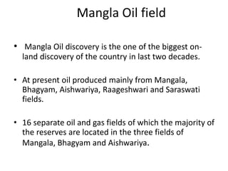 Mangla Oil field
• Mangla Oil discovery is the one of the biggest on-
land discovery of the country in last two decades.
• At present oil produced mainly from Mangala,
Bhagyam, Aishwariya, Raageshwari and Saraswati
fields.
• 16 separate oil and gas fields of which the majority of
the reserves are located in the three fields of
Mangala, Bhagyam and Aishwariya.
 