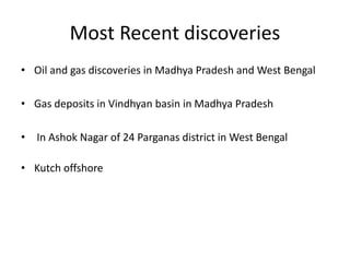 Most Recent discoveries
• Oil and gas discoveries in Madhya Pradesh and West Bengal
• Gas deposits in Vindhyan basin in Madhya Pradesh
• In Ashok Nagar of 24 Parganas district in West Bengal
• Kutch offshore
 