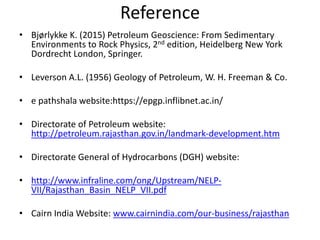 Reference
• Bjørlykke K. (2015) Petroleum Geoscience: From Sedimentary
Environments to Rock Physics, 2nd edition, Heidelberg New York
Dordrecht London, Springer.
• Leverson A.L. (1956) Geology of Petroleum, W. H. Freeman & Co.
• e pathshala website:https://epgp.inflibnet.ac.in/
• Directorate of Petroleum website:
http://petroleum.rajasthan.gov.in/landmark-development.htm
• Directorate General of Hydrocarbons (DGH) website:
• http://www.infraline.com/ong/Upstream/NELP-
VII/Rajasthan_Basin_NELP_VII.pdf
• Cairn India Website: www.cairnindia.com/our-business/rajasthan
 
