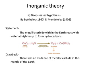 Inorganic theory
a) Deep-seated hypothesis
By Berthelot (1860) & Mendele'ev (1902)
Statement-
The metallic carbide with in the Earth react with
water at high temp to form hydrocarbons.
Drawback-
There was no evidence of metallic carbide in the
mantle of the Earth.
 