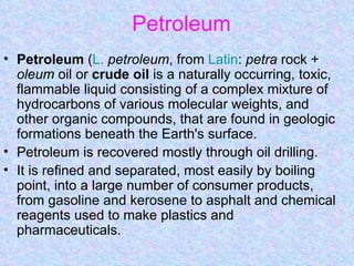 Petroleum
• Petroleum (L. petroleum, from Latin: petra rock +
  oleum oil or crude oil is a naturally occurring, toxic,
  flammable liquid consisting of a complex mixture of
  hydrocarbons of various molecular weights, and
  other organic compounds, that are found in geologic
  formations beneath the Earth's surface.
• Petroleum is recovered mostly through oil drilling.
• It is refined and separated, most easily by boiling
  point, into a large number of consumer products,
  from gasoline and kerosene to asphalt and chemical
  reagents used to make plastics and
  pharmaceuticals.
 
