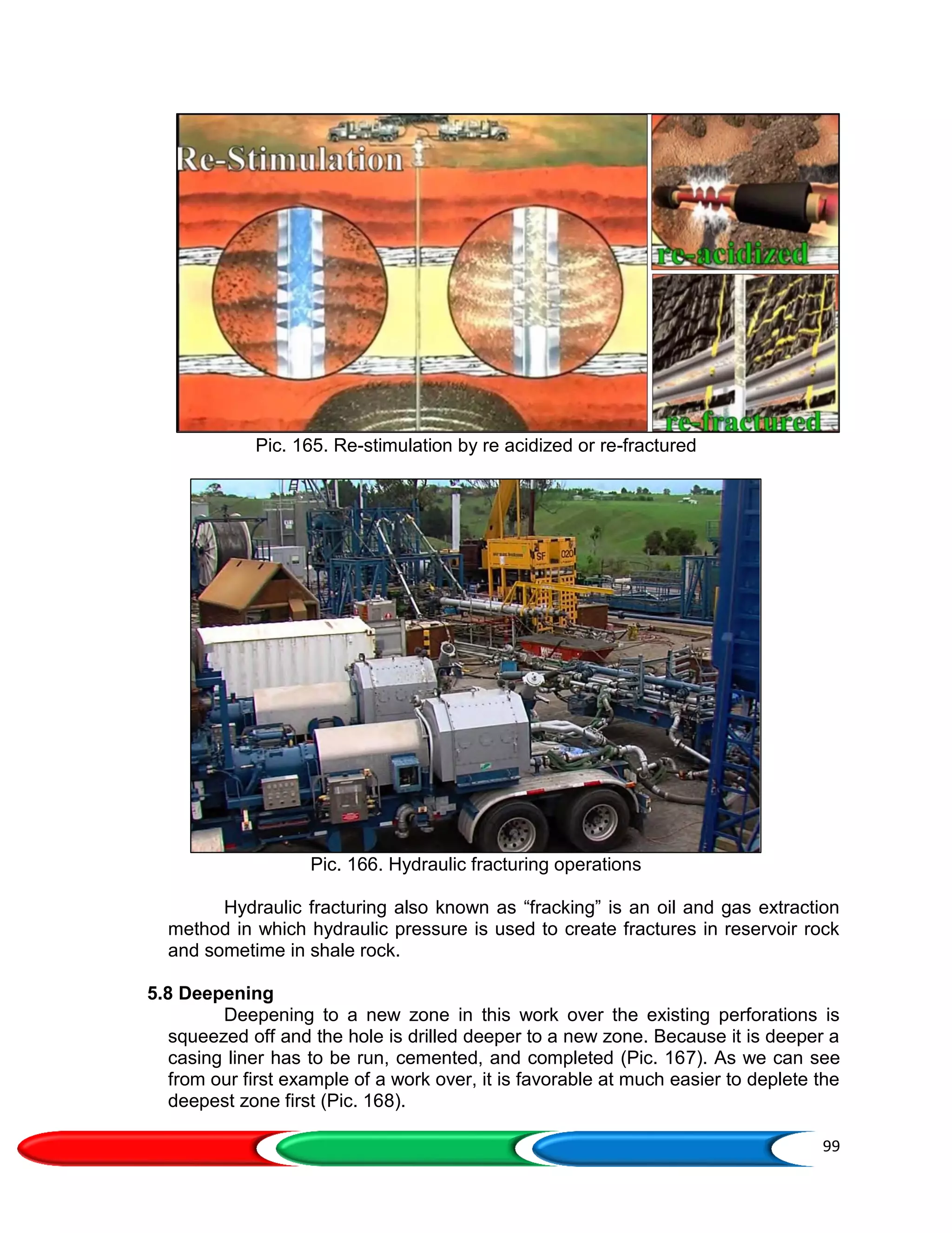 99
Pic. 165. Re-stimulation by re acidized or re-fractured
Pic. 166. Hydraulic fracturing operations
Hydraulic fracturing also known as “fracking” is an oil and gas extraction
method in which hydraulic pressure is used to create fractures in reservoir rock
and sometime in shale rock.
5.8 Deepening
Deepening to a new zone in this work over the existing perforations is
squeezed off and the hole is drilled deeper to a new zone. Because it is deeper a
casing liner has to be run, cemented, and completed (Pic. 167). As we can see
from our first example of a work over, it is favorable at much easier to deplete the
deepest zone first (Pic. 168).
 