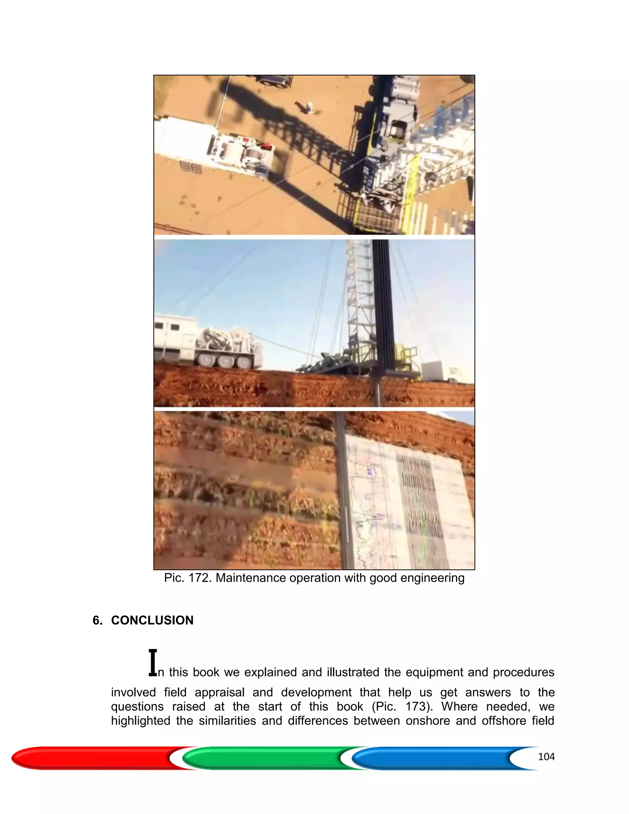 104
Pic. 172. Maintenance operation with good engineering
6. CONCLUSION
In this book we explained and illustrated the equipment and procedures
involved field appraisal and development that help us get answers to the
questions raised at the start of this book (Pic. 173). Where needed, we
highlighted the similarities and differences between onshore and offshore field
 