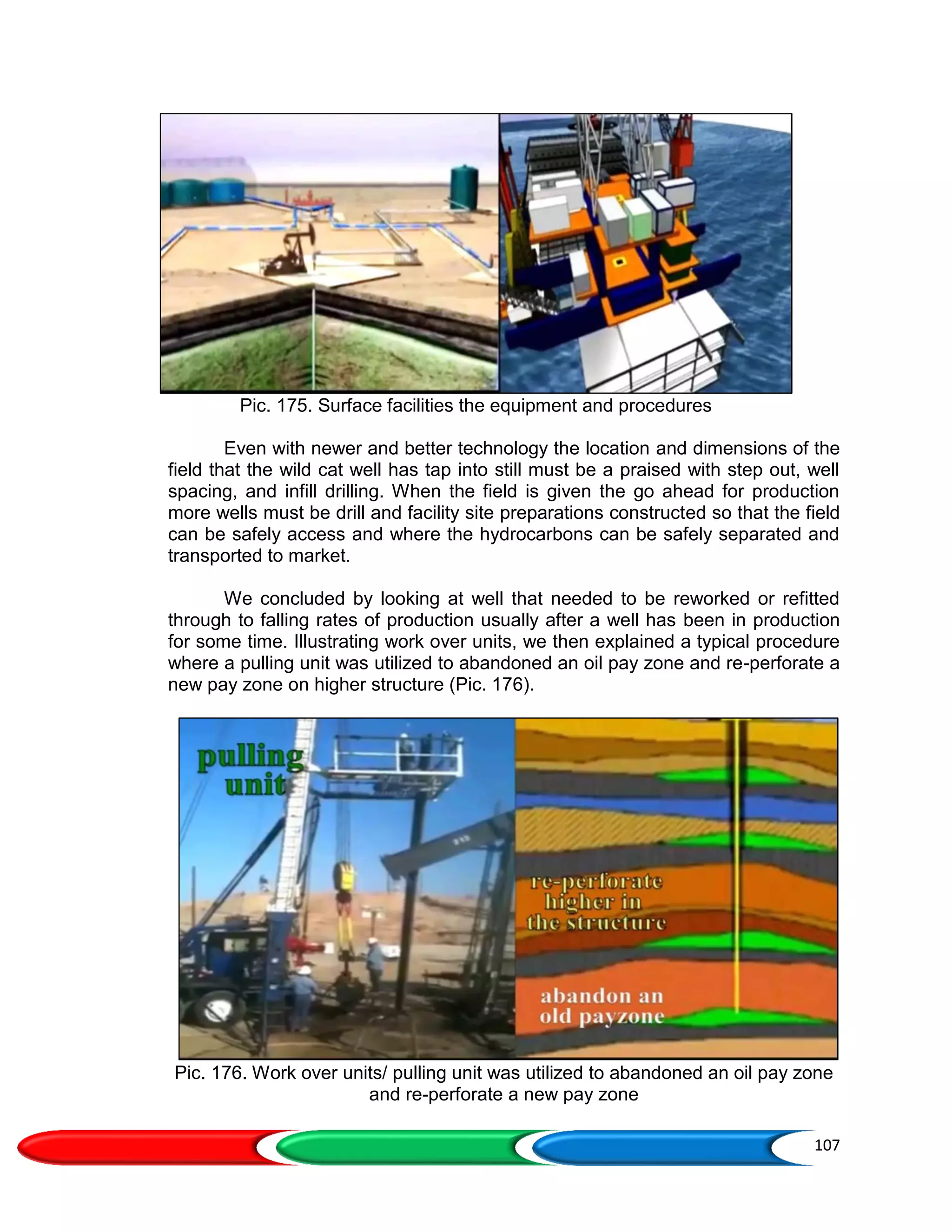107
Pic. 175. Surface facilities the equipment and procedures
Even with newer and better technology the location and dimensions of the
field that the wild cat well has tap into still must be a praised with step out, well
spacing, and infill drilling. When the field is given the go ahead for production
more wells must be drill and facility site preparations constructed so that the field
can be safely access and where the hydrocarbons can be safely separated and
transported to market.
We concluded by looking at well that needed to be reworked or refitted
through to falling rates of production usually after a well has been in production
for some time. Illustrating work over units, we then explained a typical procedure
where a pulling unit was utilized to abandoned an oil pay zone and re-perforate a
new pay zone on higher structure (Pic. 176).
Pic. 176. Work over units/ pulling unit was utilized to abandoned an oil pay zone
and re-perforate a new pay zone
 