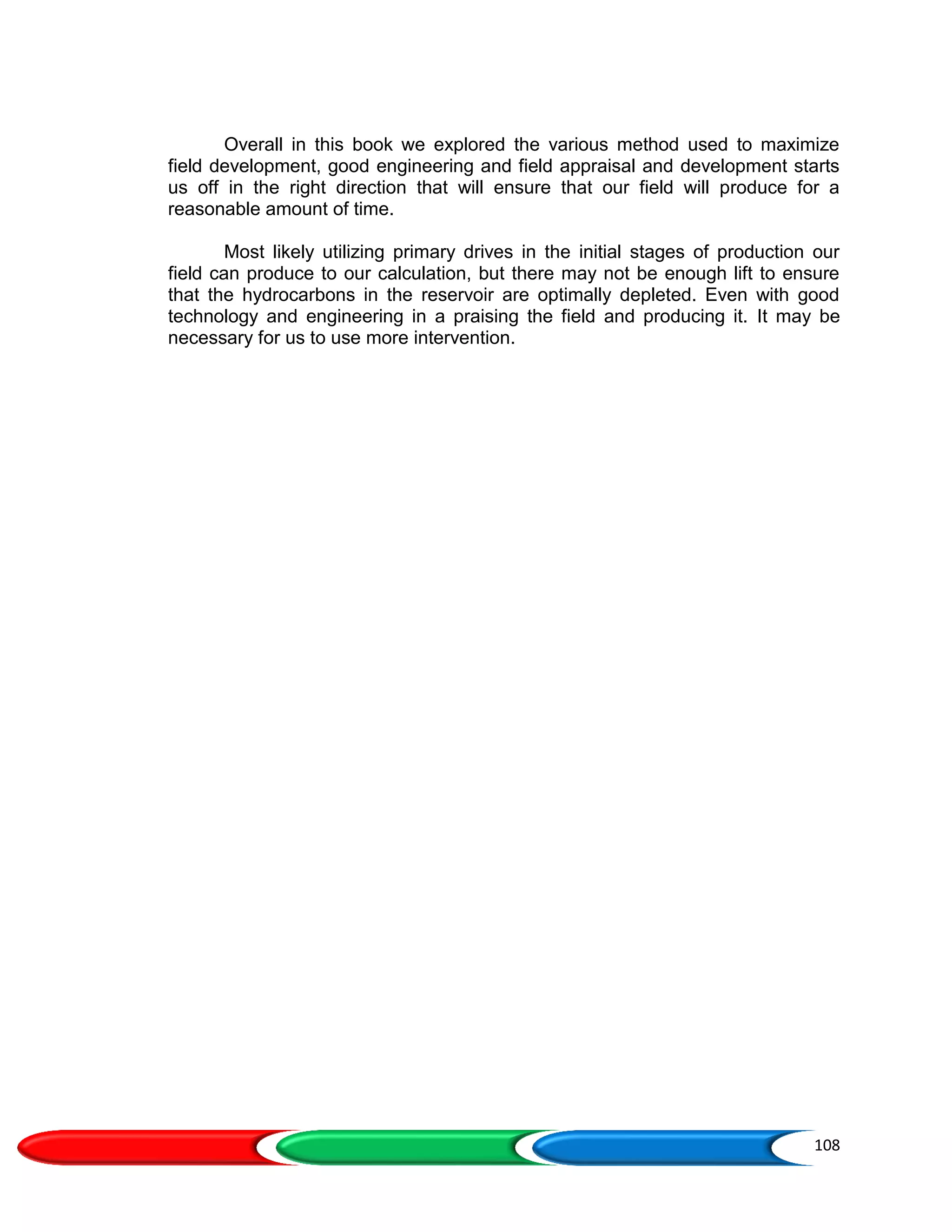 108
Overall in this book we explored the various method used to maximize
field development, good engineering and field appraisal and development starts
us off in the right direction that will ensure that our field will produce for a
reasonable amount of time.
Most likely utilizing primary drives in the initial stages of production our
field can produce to our calculation, but there may not be enough lift to ensure
that the hydrocarbons in the reservoir are optimally depleted. Even with good
technology and engineering in a praising the field and producing it. It may be
necessary for us to use more intervention.
 