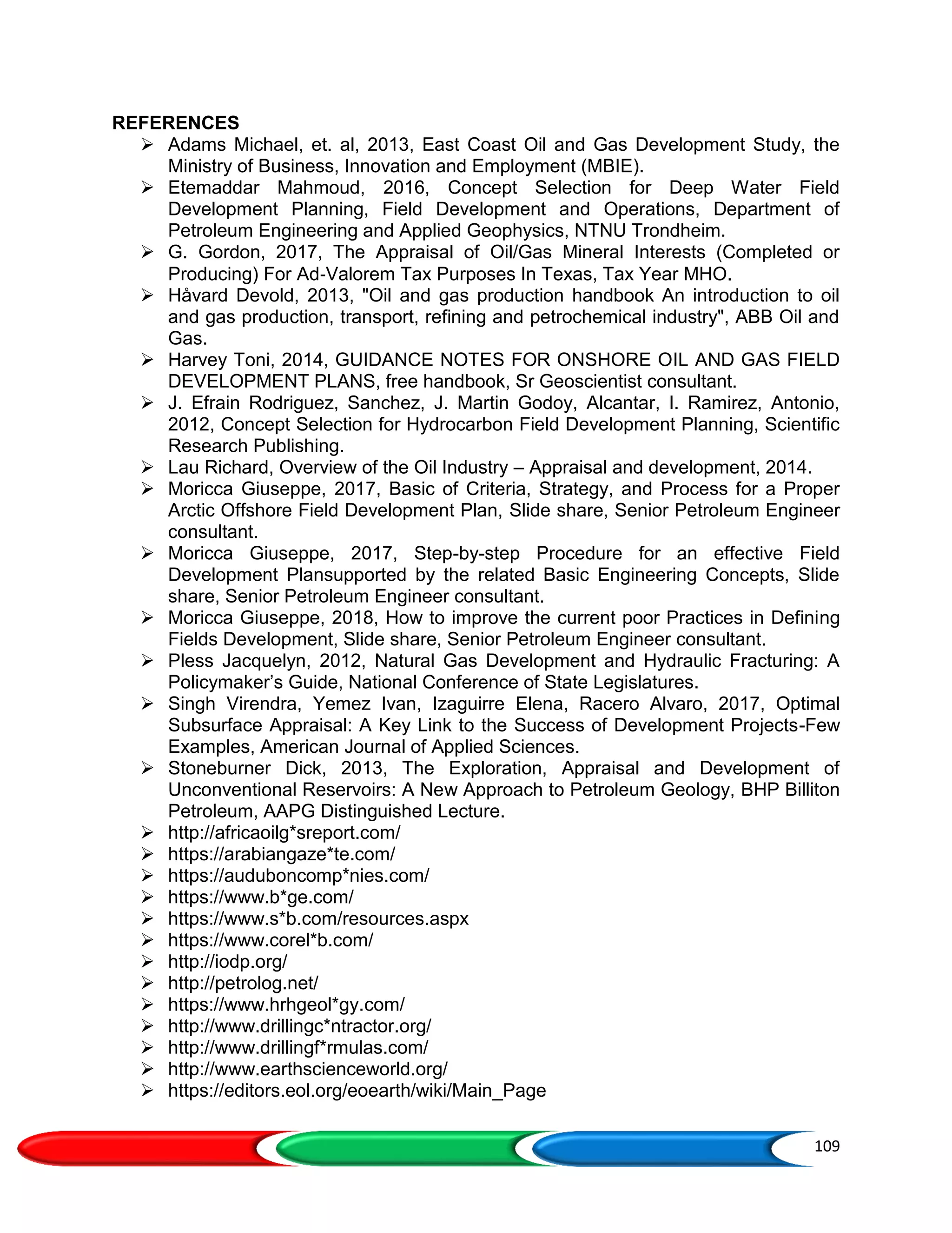 109
REFERENCES
 Adams Michael, et. al, 2013, East Coast Oil and Gas Development Study, the
Ministry of Business, Innovation and Employment (MBIE).
 Etemaddar Mahmoud, 2016, Concept Selection for Deep Water Field
Development Planning, Field Development and Operations, Department of
Petroleum Engineering and Applied Geophysics, NTNU Trondheim.
 G. Gordon, 2017, The Appraisal of Oil/Gas Mineral Interests (Completed or
Producing) For Ad‐Valorem Tax Purposes In Texas, Tax Year MHO.
 Håvard Devold, 2013, "Oil and gas production handbook An introduction to oil
and gas production, transport, refining and petrochemical industry", ABB Oil and
Gas.
 Harvey Toni, 2014, GUIDANCE NOTES FOR ONSHORE OIL AND GAS FIELD
DEVELOPMENT PLANS, free handbook, Sr Geoscientist consultant.
 J. Efrain Rodriguez, Sanchez, J. Martin Godoy, Alcantar, I. Ramirez, Antonio,
2012, Concept Selection for Hydrocarbon Field Development Planning, Scientific
Research Publishing.
 Lau Richard, Overview of the Oil Industry – Appraisal and development, 2014.
 Moricca Giuseppe, 2017, Basic of Criteria, Strategy, and Process for a Proper
Arctic Offshore Field Development Plan, Slide share, Senior Petroleum Engineer
consultant.
 Moricca Giuseppe, 2017, Step-by-step Procedure for an effective Field
Development Plansupported by the related Basic Engineering Concepts, Slide
share, Senior Petroleum Engineer consultant.
 Moricca Giuseppe, 2018, How to improve the current poor Practices in Defining
Fields Development, Slide share, Senior Petroleum Engineer consultant.
 Pless Jacquelyn, 2012, Natural Gas Development and Hydraulic Fracturing: A
Policymaker’s Guide, National Conference of State Legislatures.
 Singh Virendra, Yemez Ivan, Izaguirre Elena, Racero Alvaro, 2017, Optimal
Subsurface Appraisal: A Key Link to the Success of Development Projects-Few
Examples, American Journal of Applied Sciences.
 Stoneburner Dick, 2013, The Exploration, Appraisal and Development of
Unconventional Reservoirs: A New Approach to Petroleum Geology, BHP Billiton
Petroleum, AAPG Distinguished Lecture.
 http://africaoilg*sreport.com/
 https://arabiangaze*te.com/
 https://auduboncomp*nies.com/
 https://www.b*ge.com/
 https://www.s*b.com/resources.aspx
 https://www.corel*b.com/
 http://iodp.org/
 http://petrolog.net/
 https://www.hrhgeol*gy.com/
 http://www.drillingc*ntractor.org/
 http://www.drillingf*rmulas.com/
 http://www.earthscienceworld.org/
 https://editors.eol.org/eoearth/wiki/Main_Page
 
