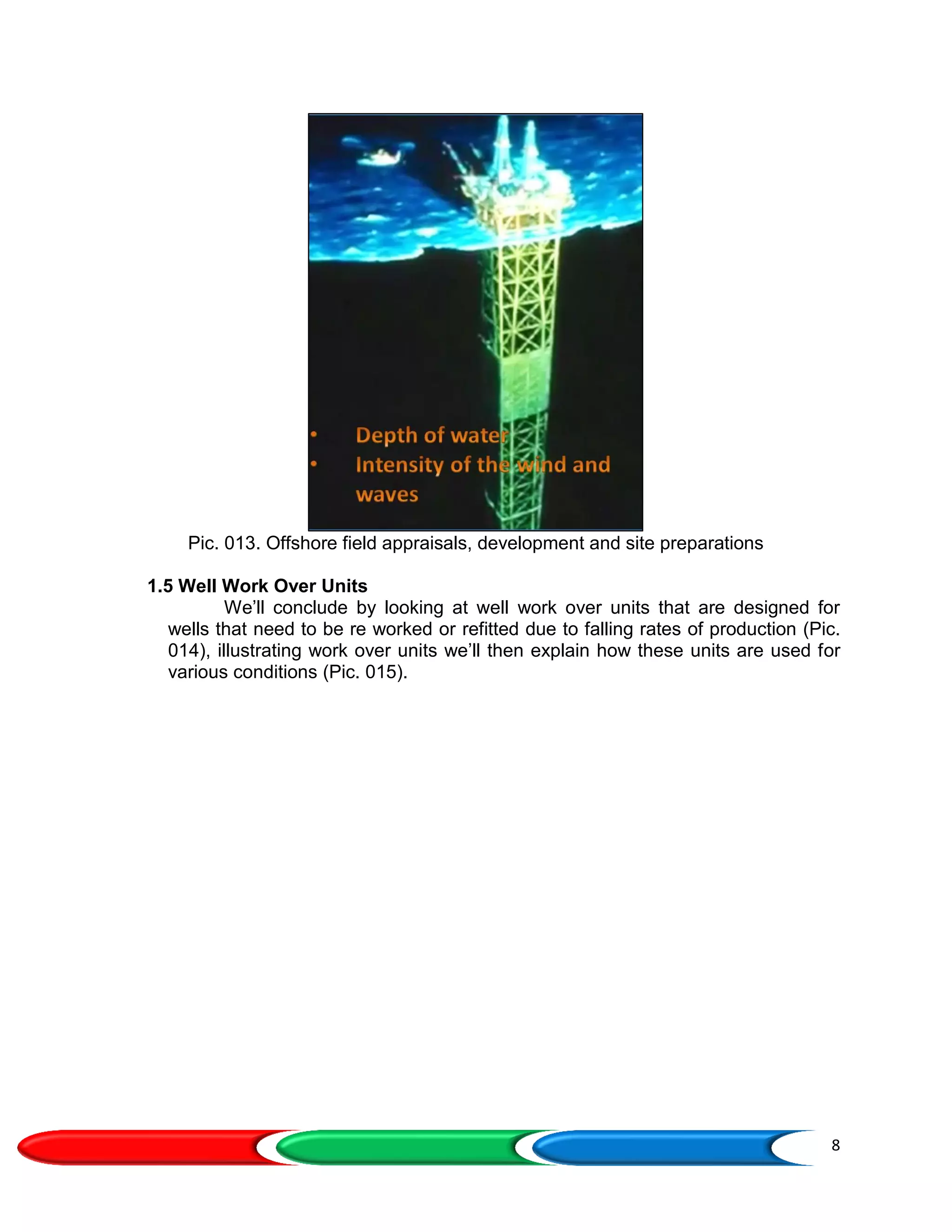 8
Pic. 013. Offshore field appraisals, development and site preparations
1.5 Well Work Over Units
We’ll conclude by looking at well work over units that are designed for
wells that need to be re worked or refitted due to falling rates of production (Pic.
014), illustrating work over units we’ll then explain how these units are used for
various conditions (Pic. 015).
 
