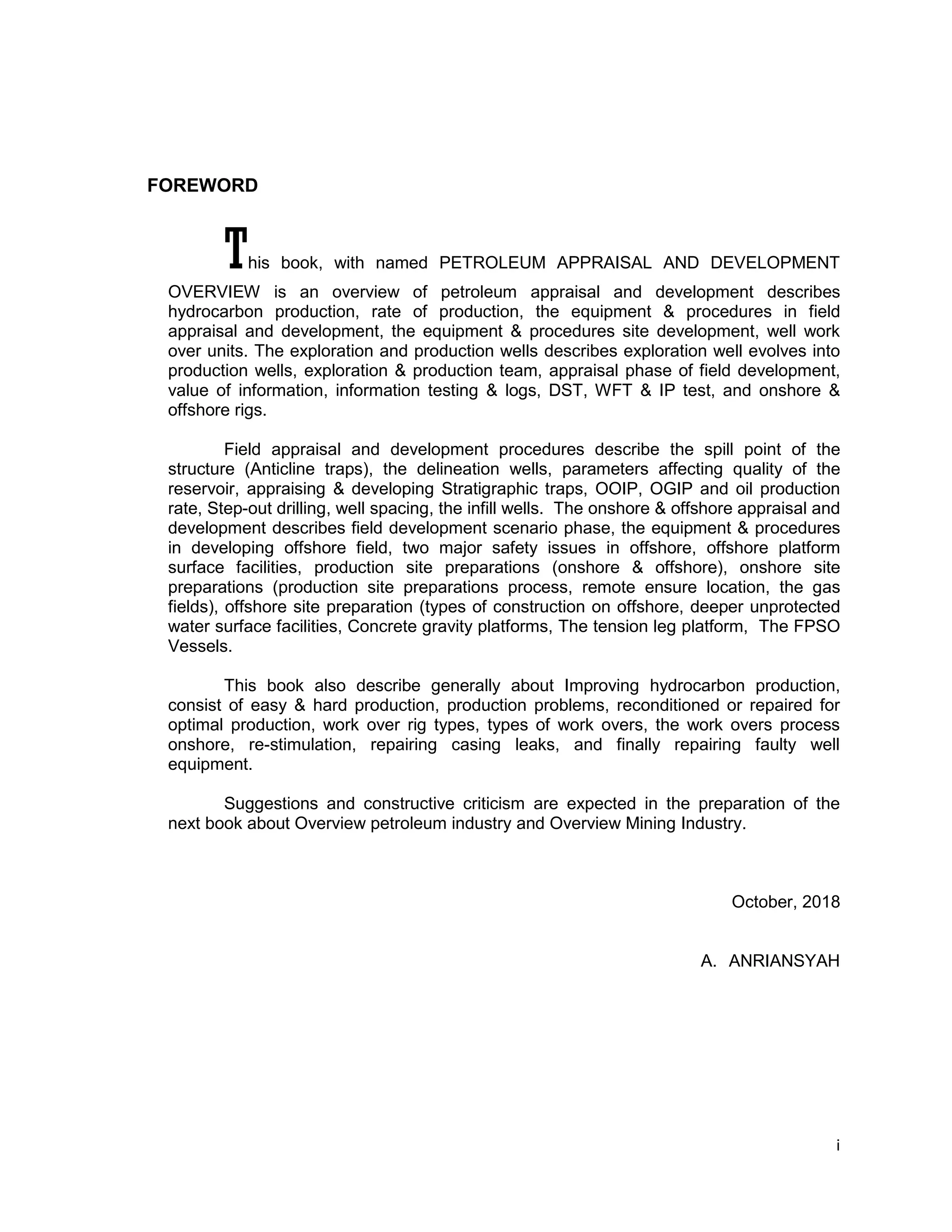 i
FOREWORD
This book, with named PETROLEUM APPRAISAL AND DEVELOPMENT
OVERVIEW is an overview of petroleum appraisal and development describes
hydrocarbon production, rate of production, the equipment & procedures in field
appraisal and development, the equipment & procedures site development, well work
over units. The exploration and production wells describes exploration well evolves into
production wells, exploration & production team, appraisal phase of field development,
value of information, information testing & logs, DST, WFT & IP test, and onshore &
offshore rigs.
Field appraisal and development procedures describe the spill point of the
structure (Anticline traps), the delineation wells, parameters affecting quality of the
reservoir, appraising & developing Stratigraphic traps, OOIP, OGIP and oil production
rate, Step-out drilling, well spacing, the infill wells. The onshore & offshore appraisal and
development describes field development scenario phase, the equipment & procedures
in developing offshore field, two major safety issues in offshore, offshore platform
surface facilities, production site preparations (onshore & offshore), onshore site
preparations (production site preparations process, remote ensure location, the gas
fields), offshore site preparation (types of construction on offshore, deeper unprotected
water surface facilities, Concrete gravity platforms, The tension leg platform, The FPSO
Vessels.
This book also describe generally about Improving hydrocarbon production,
consist of easy & hard production, production problems, reconditioned or repaired for
optimal production, work over rig types, types of work overs, the work overs process
onshore, re-stimulation, repairing casing leaks, and finally repairing faulty well
equipment.
Suggestions and constructive criticism are expected in the preparation of the
next book about Overview petroleum industry and Overview Mining Industry.
October, 2018
A. ANRIANSYAH
 