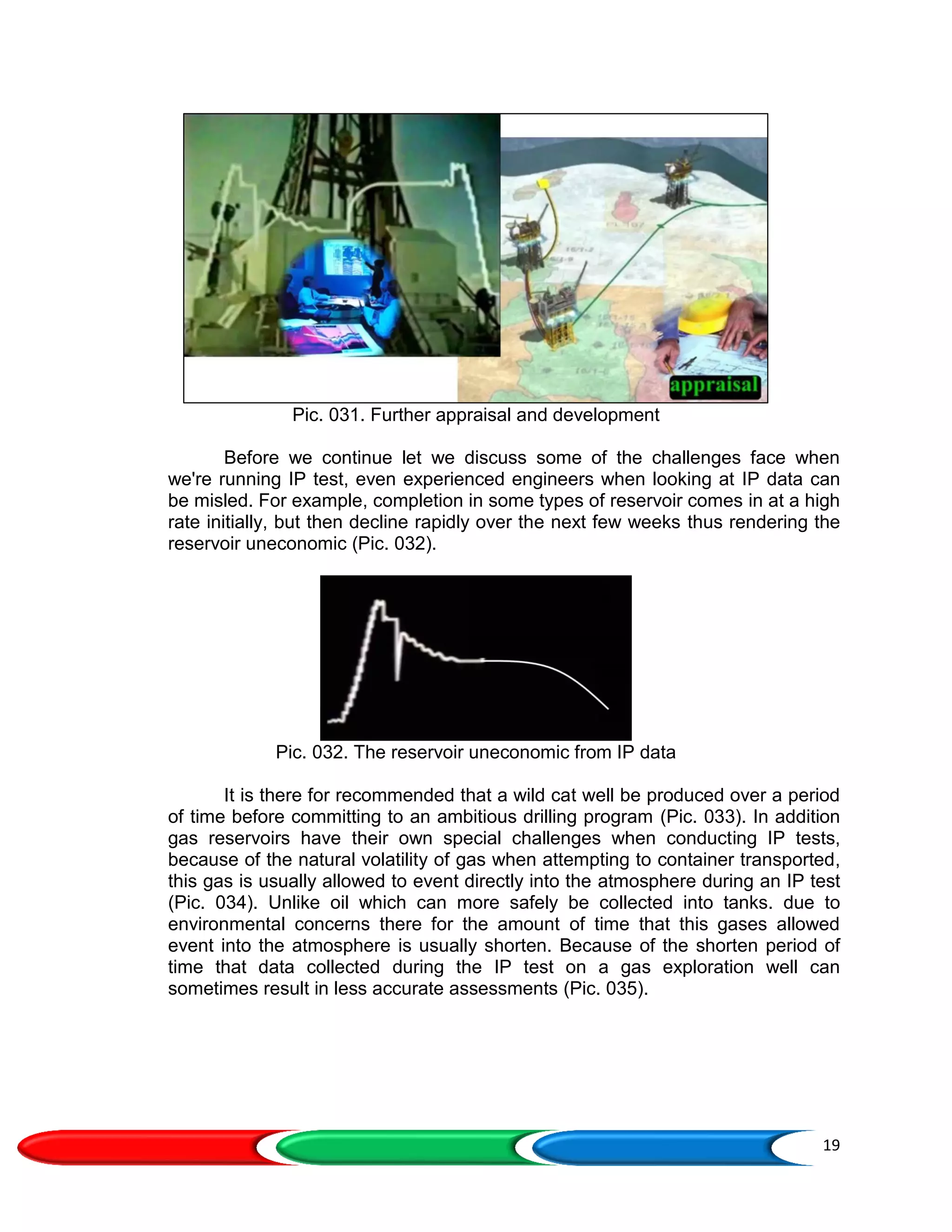 19
Pic. 031. Further appraisal and development
Before we continue let we discuss some of the challenges face when
we're running IP test, even experienced engineers when looking at IP data can
be misled. For example, completion in some types of reservoir comes in at a high
rate initially, but then decline rapidly over the next few weeks thus rendering the
reservoir uneconomic (Pic. 032).
Pic. 032. The reservoir uneconomic from IP data
It is there for recommended that a wild cat well be produced over a period
of time before committing to an ambitious drilling program (Pic. 033). In addition
gas reservoirs have their own special challenges when conducting IP tests,
because of the natural volatility of gas when attempting to container transported,
this gas is usually allowed to event directly into the atmosphere during an IP test
(Pic. 034). Unlike oil which can more safely be collected into tanks. due to
environmental concerns there for the amount of time that this gases allowed
event into the atmosphere is usually shorten. Because of the shorten period of
time that data collected during the IP test on a gas exploration well can
sometimes result in less accurate assessments (Pic. 035).
 