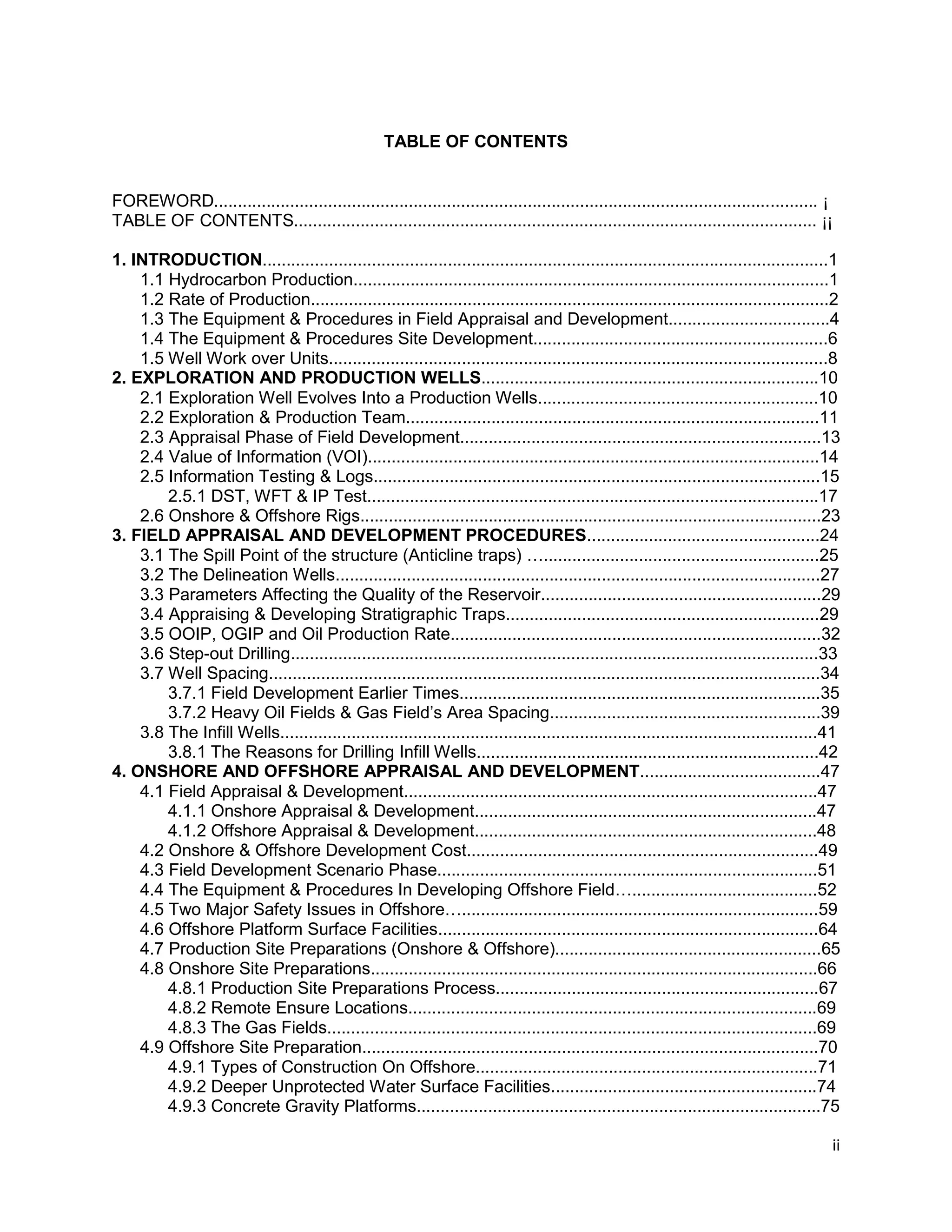 ii
TABLE OF CONTENTS
FOREWORD............................................................................................................................... ¡
TABLE OF CONTENTS.............................................................................................................. ¡¡
1. INTRODUCTION.......................................................................................................................1
1.1 Hydrocarbon Production....................................................................................................1
1.2 Rate of Production.............................................................................................................2
1.3 The Equipment & Procedures in Field Appraisal and Development..................................4
1.4 The Equipment & Procedures Site Development..............................................................6
1.5 Well Work over Units.........................................................................................................8
2. EXPLORATION AND PRODUCTION WELLS.......................................................................10
2.1 Exploration Well Evolves Into a Production Wells...........................................................10
2.2 Exploration & Production Team.......................................................................................11
2.3 Appraisal Phase of Field Development............................................................................13
2.4 Value of Information (VOI)...............................................................................................14
2.5 Information Testing & Logs..............................................................................................15
2.5.1 DST, WFT & IP Test...............................................................................................17
2.6 Onshore & Offshore Rigs.................................................................................................23
3. FIELD APPRAISAL AND DEVELOPMENT PROCEDURES.................................................24
3.1 The Spill Point of the structure (Anticline traps) …..........................................................25
3.2 The Delineation Wells......................................................................................................27
3.3 Parameters Affecting the Quality of the Reservoir...........................................................29
3.4 Appraising & Developing Stratigraphic Traps..................................................................29
3.5 OOIP, OGIP and Oil Production Rate..............................................................................32
3.6 Step-out Drilling...............................................................................................................33
3.7 Well Spacing....................................................................................................................34
3.7.1 Field Development Earlier Times............................................................................35
3.7.2 Heavy Oil Fields & Gas Field’s Area Spacing.........................................................39
3.8 The Infill Wells.................................................................................................................41
3.8.1 The Reasons for Drilling Infill Wells........................................................................42
4. ONSHORE AND OFFSHORE APPRAISAL AND DEVELOPMENT......................................47
4.1 Field Appraisal & Development.......................................................................................47
4.1.1 Onshore Appraisal & Development........................................................................47
4.1.2 Offshore Appraisal & Development........................................................................48
4.2 Onshore & Offshore Development Cost..........................................................................49
4.3 Field Development Scenario Phase................................................................................51
4.4 The Equipment & Procedures In Developing Offshore Field….......................................52
4.5 Two Major Safety Issues in Offshore…...........................................................................59
4.6 Offshore Platform Surface Facilities................................................................................64
4.7 Production Site Preparations (Onshore & Offshore)........................................................65
4.8 Onshore Site Preparations..............................................................................................66
4.8.1 Production Site Preparations Process....................................................................67
4.8.2 Remote Ensure Locations......................................................................................69
4.8.3 The Gas Fields.......................................................................................................69
4.9 Offshore Site Preparation................................................................................................70
4.9.1 Types of Construction On Offshore........................................................................71
4.9.2 Deeper Unprotected Water Surface Facilities........................................................74
4.9.3 Concrete Gravity Platforms.....................................................................................75
 