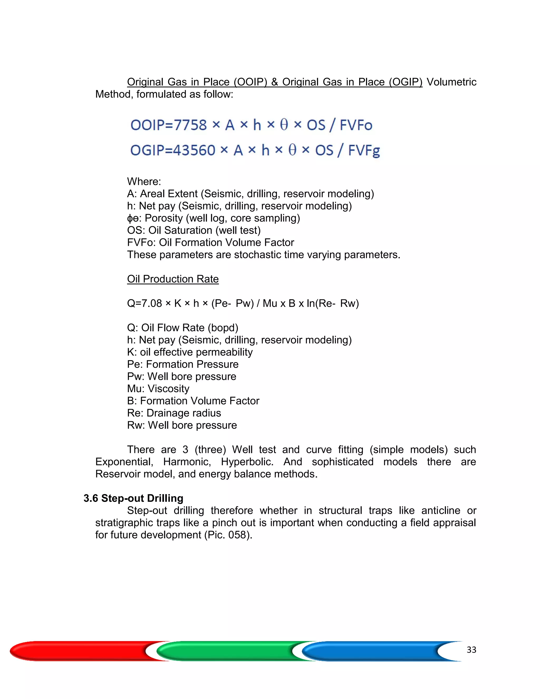 33
Original Gas in Place (OOIP) & Original Gas in Place (OGIP) Volumetric
Method, formulated as follow:
Where:
A: Areal Extent (Seismic, drilling, reservoir modeling)
h: Net pay (Seismic, drilling, reservoir modeling)
ɸɵ: Porosity (well log, core sampling)
OS: Oil Saturation (well test)
FVFo: Oil Formation Volume Factor
These parameters are stochastic time varying parameters.
Oil Production Rate
Q=7.08 × K × h × (Pe‐ Pw) / Mu x B x ln(Re‐ Rw)
Q: Oil Flow Rate (bopd)
h: Net pay (Seismic, drilling, reservoir modeling)
K: oil effective permeability
Pe: Formation Pressure
Pw: Well bore pressure
Mu: Viscosity
B: Formation Volume Factor
Re: Drainage radius
Rw: Well bore pressure
There are 3 (three) Well test and curve fitting (simple models) such
Exponential, Harmonic, Hyperbolic. And sophisticated models there are
Reservoir model, and energy balance methods.
3.6 Step-out Drilling
Step-out drilling therefore whether in structural traps like anticline or
stratigraphic traps like a pinch out is important when conducting a field appraisal
for future development (Pic. 058).
 