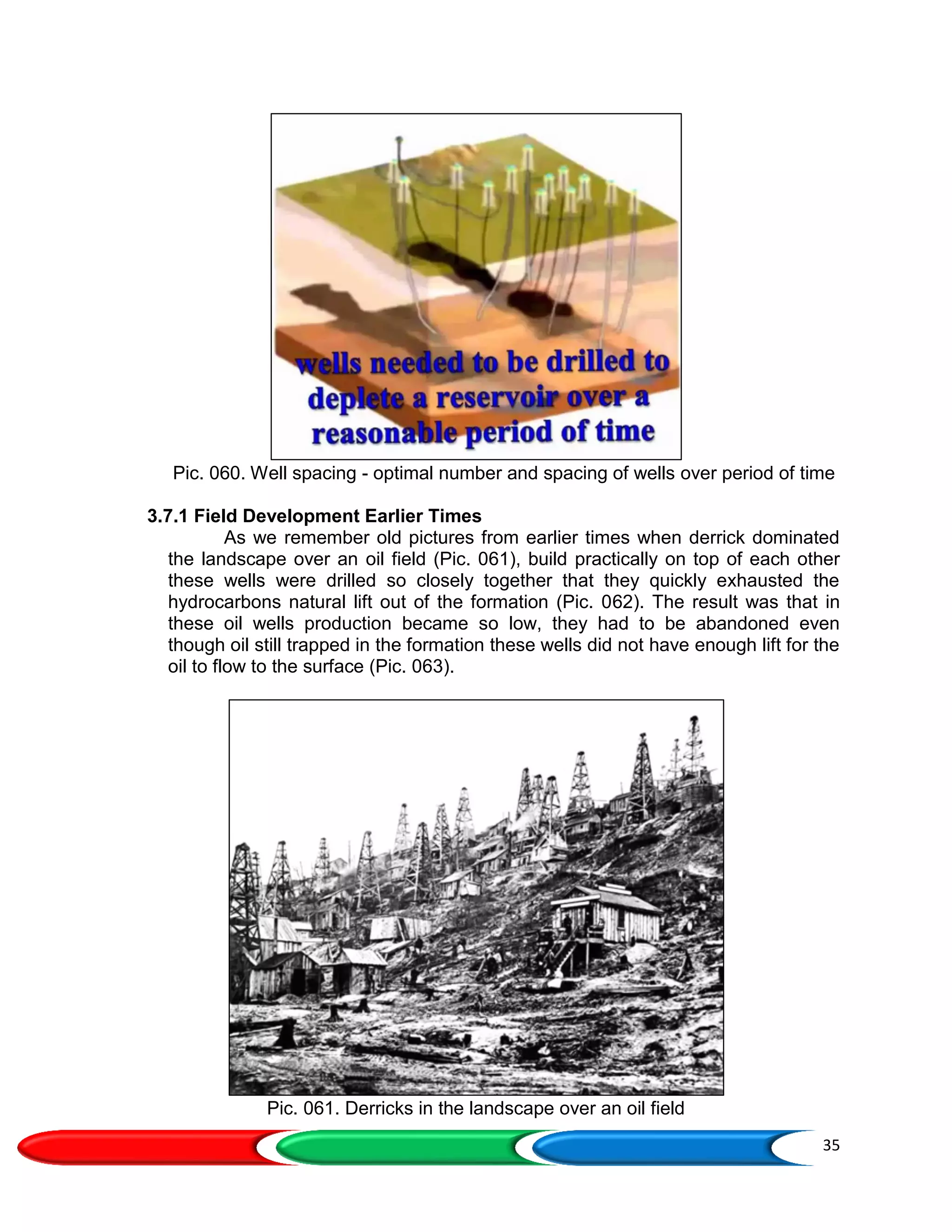 35
Pic. 060. Well spacing - optimal number and spacing of wells over period of time
3.7.1 Field Development Earlier Times
As we remember old pictures from earlier times when derrick dominated
the landscape over an oil field (Pic. 061), build practically on top of each other
these wells were drilled so closely together that they quickly exhausted the
hydrocarbons natural lift out of the formation (Pic. 062). The result was that in
these oil wells production became so low, they had to be abandoned even
though oil still trapped in the formation these wells did not have enough lift for the
oil to flow to the surface (Pic. 063).
Pic. 061. Derricks in the landscape over an oil field
 