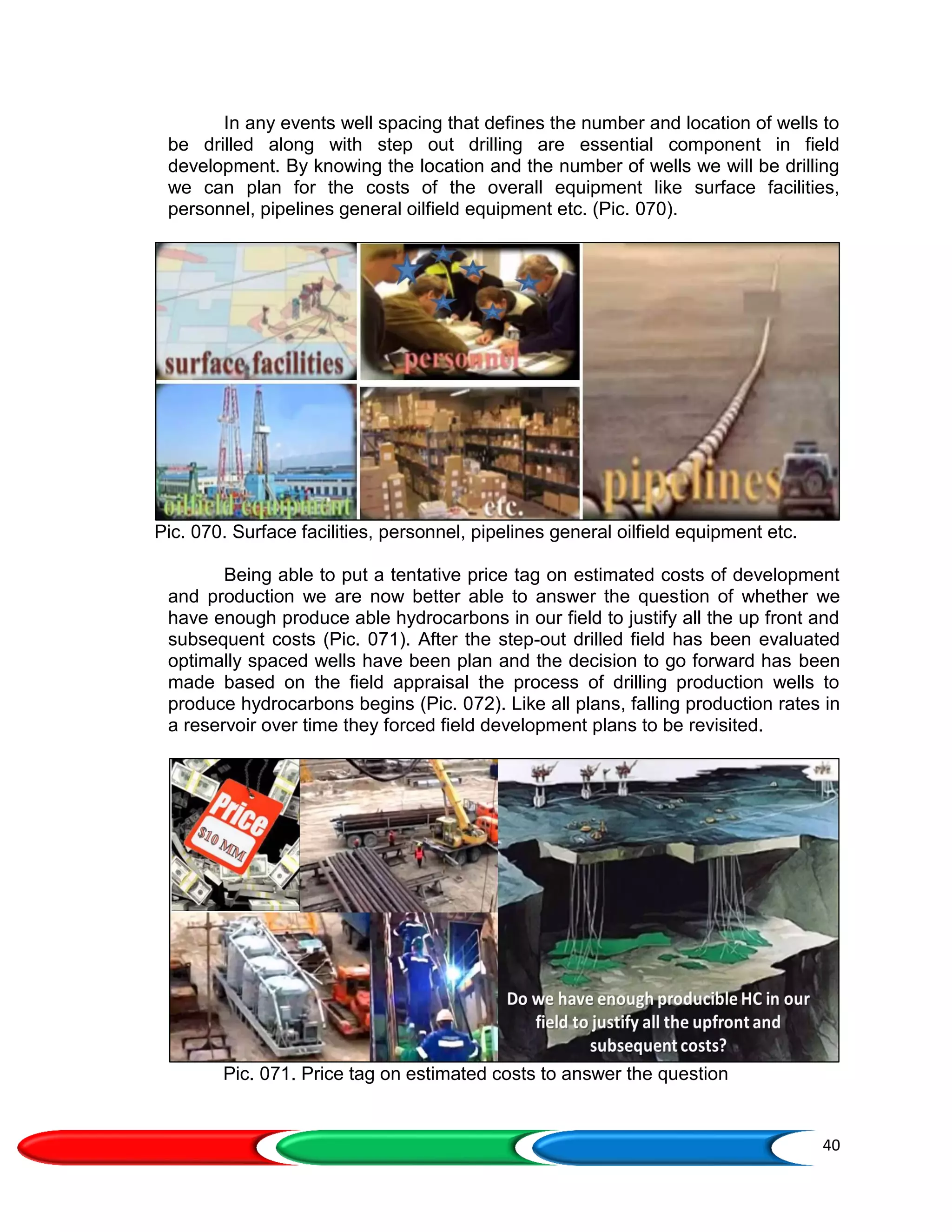 40
In any events well spacing that defines the number and location of wells to
be drilled along with step out drilling are essential component in field
development. By knowing the location and the number of wells we will be drilling
we can plan for the costs of the overall equipment like surface facilities,
personnel, pipelines general oilfield equipment etc. (Pic. 070).
Pic. 070. Surface facilities, personnel, pipelines general oilfield equipment etc.
Being able to put a tentative price tag on estimated costs of development
and production we are now better able to answer the question of whether we
have enough produce able hydrocarbons in our field to justify all the up front and
subsequent costs (Pic. 071). After the step-out drilled field has been evaluated
optimally spaced wells have been plan and the decision to go forward has been
made based on the field appraisal the process of drilling production wells to
produce hydrocarbons begins (Pic. 072). Like all plans, falling production rates in
a reservoir over time they forced field development plans to be revisited.
Pic. 071. Price tag on estimated costs to answer the question
 