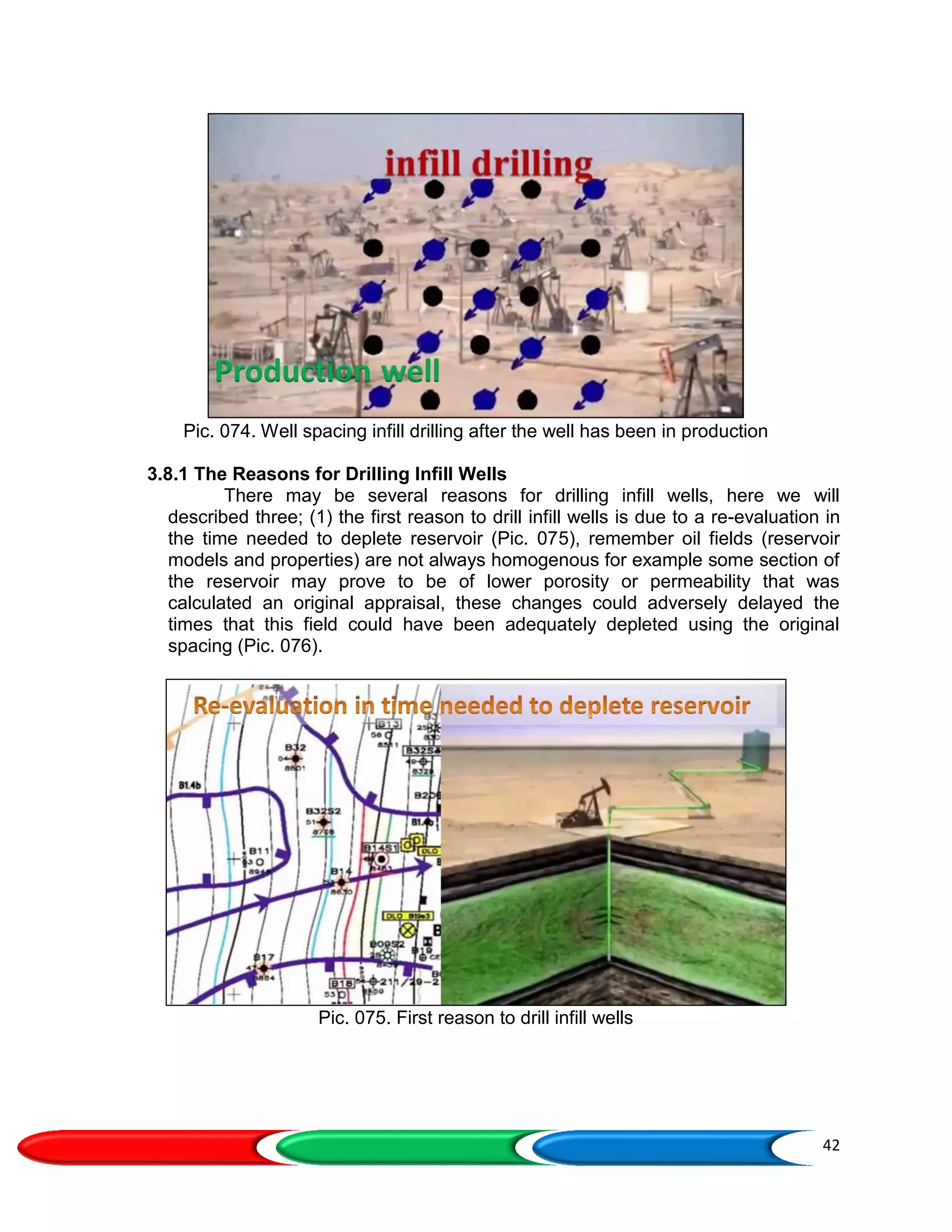 42
Pic. 074. Well spacing infill drilling after the well has been in production
3.8.1 The Reasons for Drilling Infill Wells
There may be several reasons for drilling infill wells, here we will
described three; (1) the first reason to drill infill wells is due to a re-evaluation in
the time needed to deplete reservoir (Pic. 075), remember oil fields (reservoir
models and properties) are not always homogenous for example some section of
the reservoir may prove to be of lower porosity or permeability that was
calculated an original appraisal, these changes could adversely delayed the
times that this field could have been adequately depleted using the original
spacing (Pic. 076).
Pic. 075. First reason to drill infill wells
 