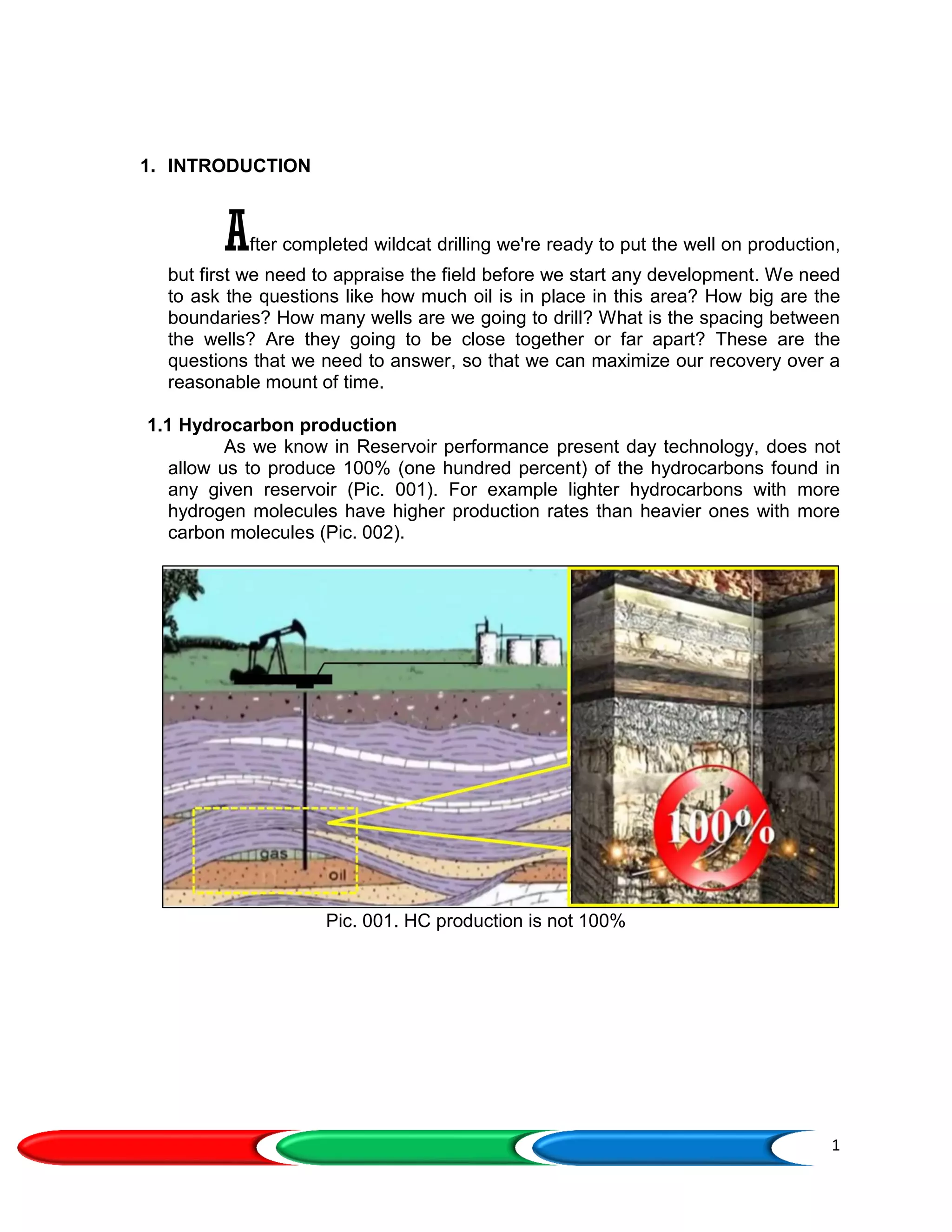 1
1. INTRODUCTION
After completed wildcat drilling we're ready to put the well on production,
but first we need to appraise the field before we start any development. We need
to ask the questions like how much oil is in place in this area? How big are the
boundaries? How many wells are we going to drill? What is the spacing between
the wells? Are they going to be close together or far apart? These are the
questions that we need to answer, so that we can maximize our recovery over a
reasonable mount of time.
1.1 Hydrocarbon production
As we know in Reservoir performance present day technology, does not
allow us to produce 100% (one hundred percent) of the hydrocarbons found in
any given reservoir (Pic. 001). For example lighter hydrocarbons with more
hydrogen molecules have higher production rates than heavier ones with more
carbon molecules (Pic. 002).
Pic. 001. HC production is not 100%
 