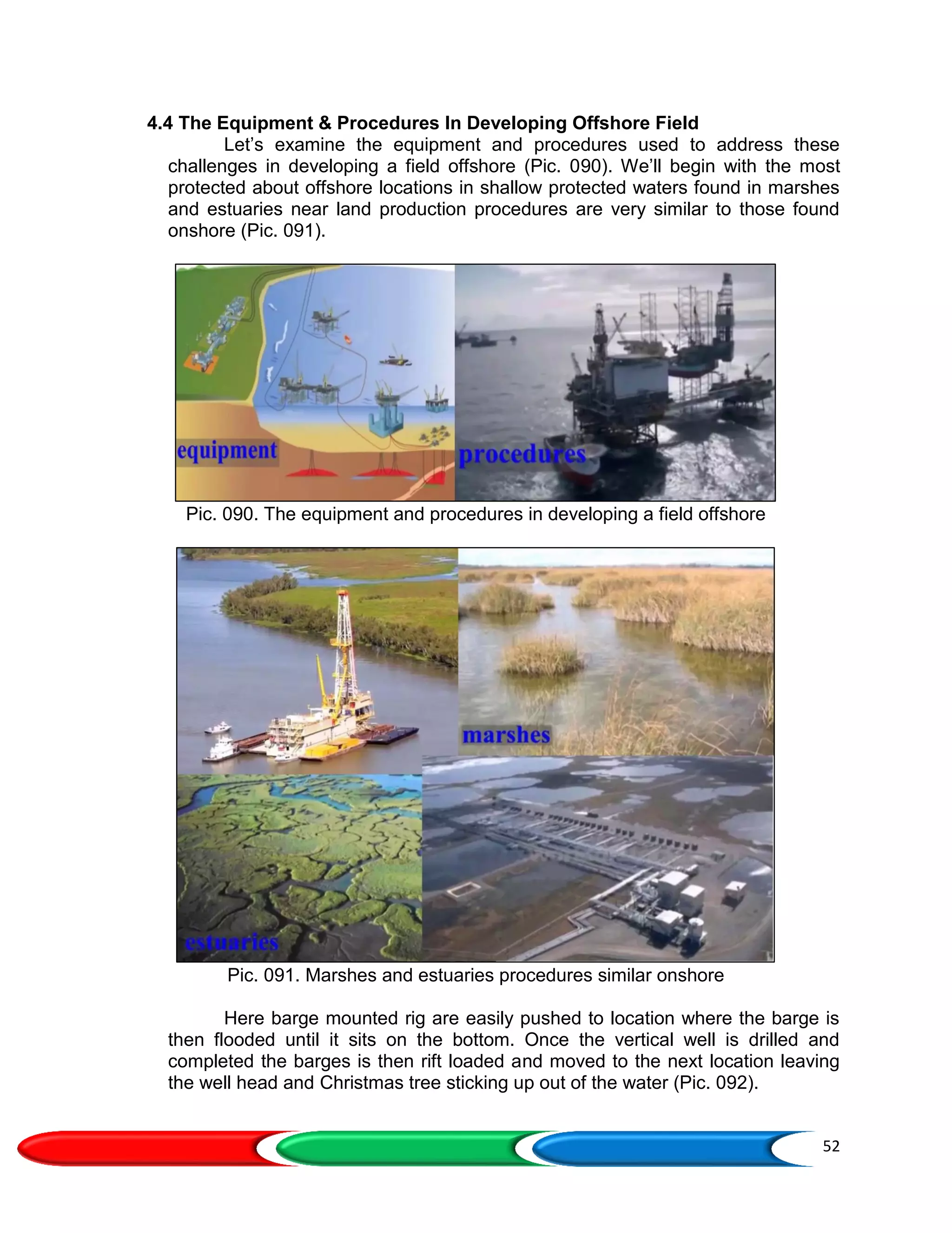 52
4.4 The Equipment & Procedures In Developing Offshore Field
Let’s examine the equipment and procedures used to address these
challenges in developing a field offshore (Pic. 090). We’ll begin with the most
protected about offshore locations in shallow protected waters found in marshes
and estuaries near land production procedures are very similar to those found
onshore (Pic. 091).
Pic. 090. The equipment and procedures in developing a field offshore
Pic. 091. Marshes and estuaries procedures similar onshore
Here barge mounted rig are easily pushed to location where the barge is
then flooded until it sits on the bottom. Once the vertical well is drilled and
completed the barges is then rift loaded and moved to the next location leaving
the well head and Christmas tree sticking up out of the water (Pic. 092).
 