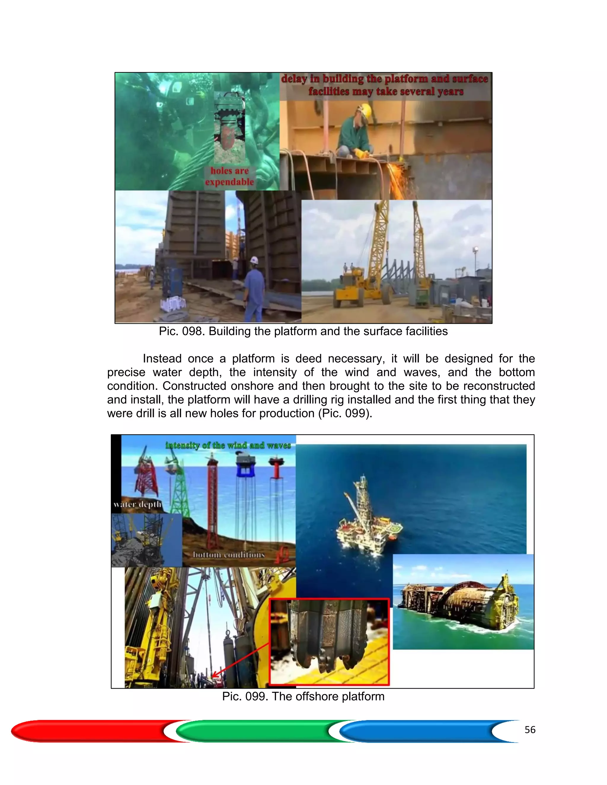 56
Pic. 098. Building the platform and the surface facilities
Instead once a platform is deed necessary, it will be designed for the
precise water depth, the intensity of the wind and waves, and the bottom
condition. Constructed onshore and then brought to the site to be reconstructed
and install, the platform will have a drilling rig installed and the first thing that they
were drill is all new holes for production (Pic. 099).
Pic. 099. The offshore platform
 