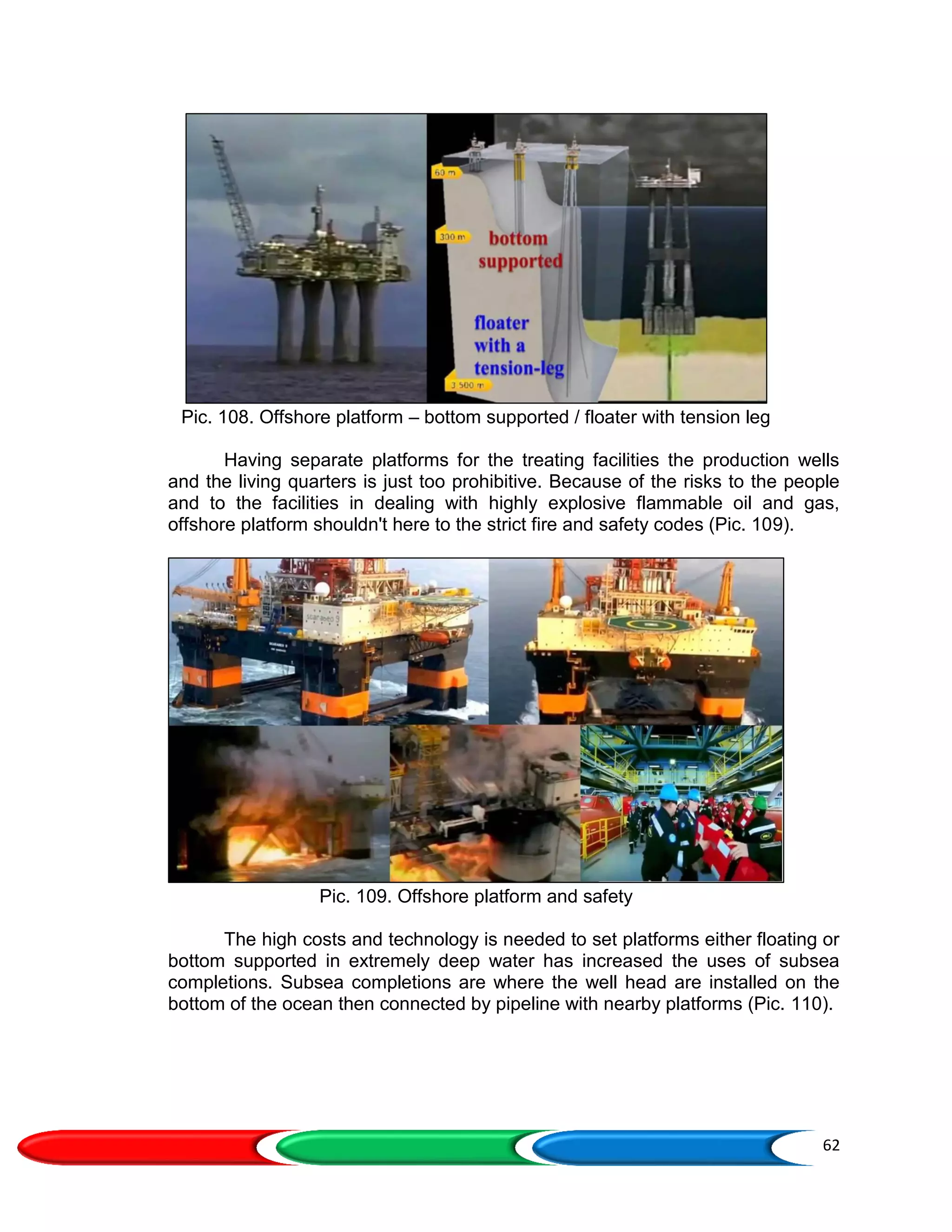 62
Pic. 108. Offshore platform – bottom supported / floater with tension leg
Having separate platforms for the treating facilities the production wells
and the living quarters is just too prohibitive. Because of the risks to the people
and to the facilities in dealing with highly explosive flammable oil and gas,
offshore platform shouldn't here to the strict fire and safety codes (Pic. 109).
Pic. 109. Offshore platform and safety
The high costs and technology is needed to set platforms either floating or
bottom supported in extremely deep water has increased the uses of subsea
completions. Subsea completions are where the well head are installed on the
bottom of the ocean then connected by pipeline with nearby platforms (Pic. 110).
 