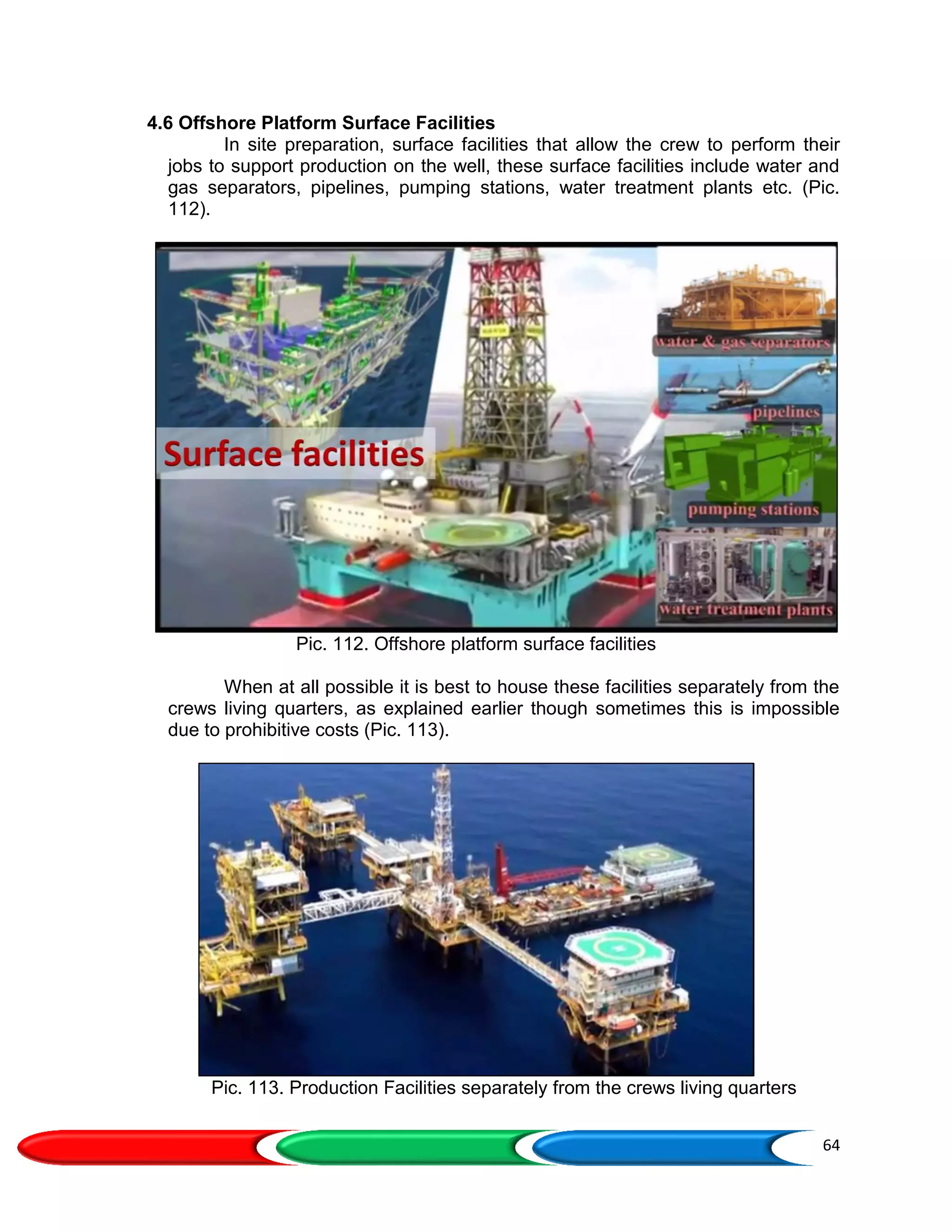 64
4.6 Offshore Platform Surface Facilities
In site preparation, surface facilities that allow the crew to perform their
jobs to support production on the well, these surface facilities include water and
gas separators, pipelines, pumping stations, water treatment plants etc. (Pic.
112).
Pic. 112. Offshore platform surface facilities
When at all possible it is best to house these facilities separately from the
crews living quarters, as explained earlier though sometimes this is impossible
due to prohibitive costs (Pic. 113).
Pic. 113. Production Facilities separately from the crews living quarters
 