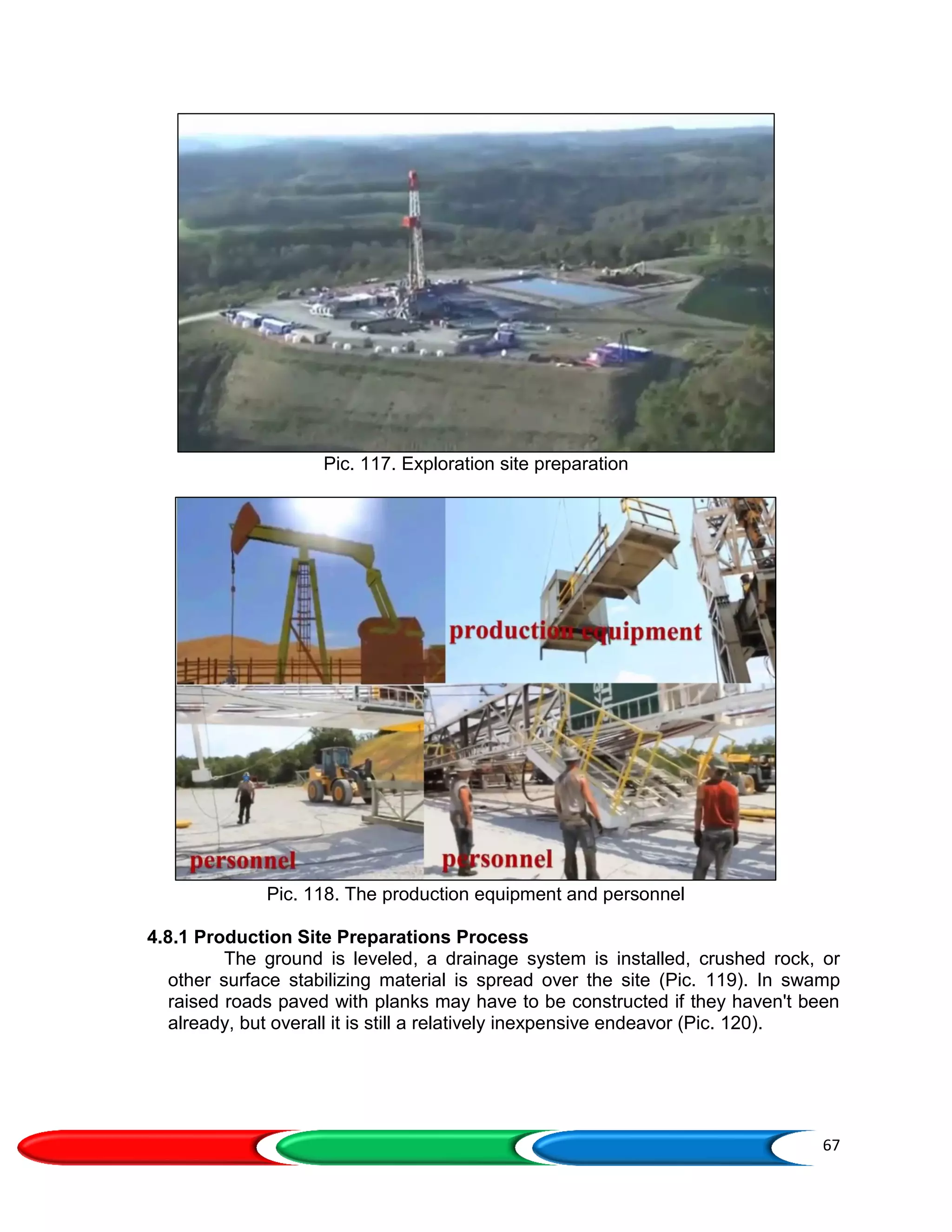 67
Pic. 117. Exploration site preparation
Pic. 118. The production equipment and personnel
4.8.1 Production Site Preparations Process
The ground is leveled, a drainage system is installed, crushed rock, or
other surface stabilizing material is spread over the site (Pic. 119). In swamp
raised roads paved with planks may have to be constructed if they haven't been
already, but overall it is still a relatively inexpensive endeavor (Pic. 120).
 