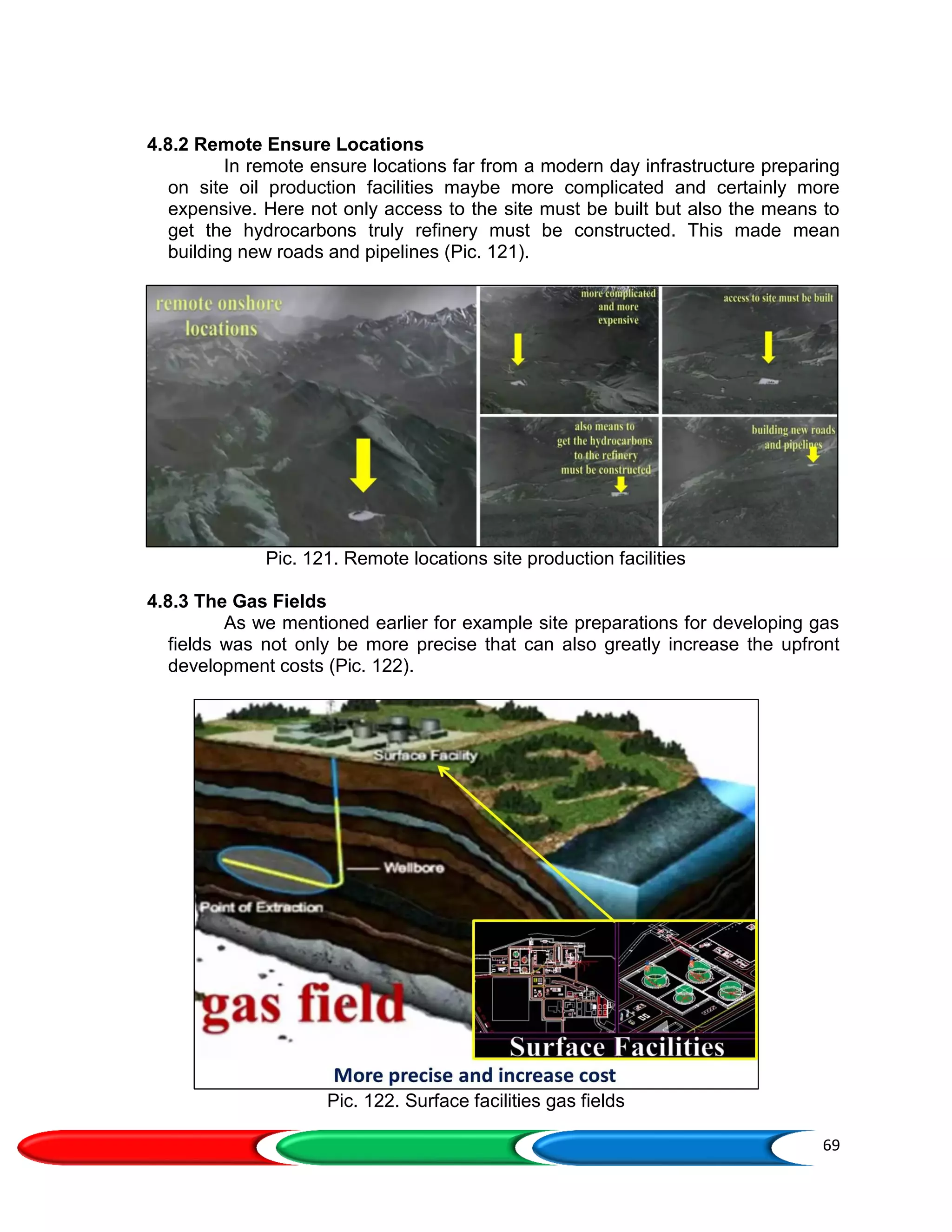 69
4.8.2 Remote Ensure Locations
In remote ensure locations far from a modern day infrastructure preparing
on site oil production facilities maybe more complicated and certainly more
expensive. Here not only access to the site must be built but also the means to
get the hydrocarbons truly refinery must be constructed. This made mean
building new roads and pipelines (Pic. 121).
Pic. 121. Remote locations site production facilities
4.8.3 The Gas Fields
As we mentioned earlier for example site preparations for developing gas
fields was not only be more precise that can also greatly increase the upfront
development costs (Pic. 122).
Pic. 122. Surface facilities gas fields
 