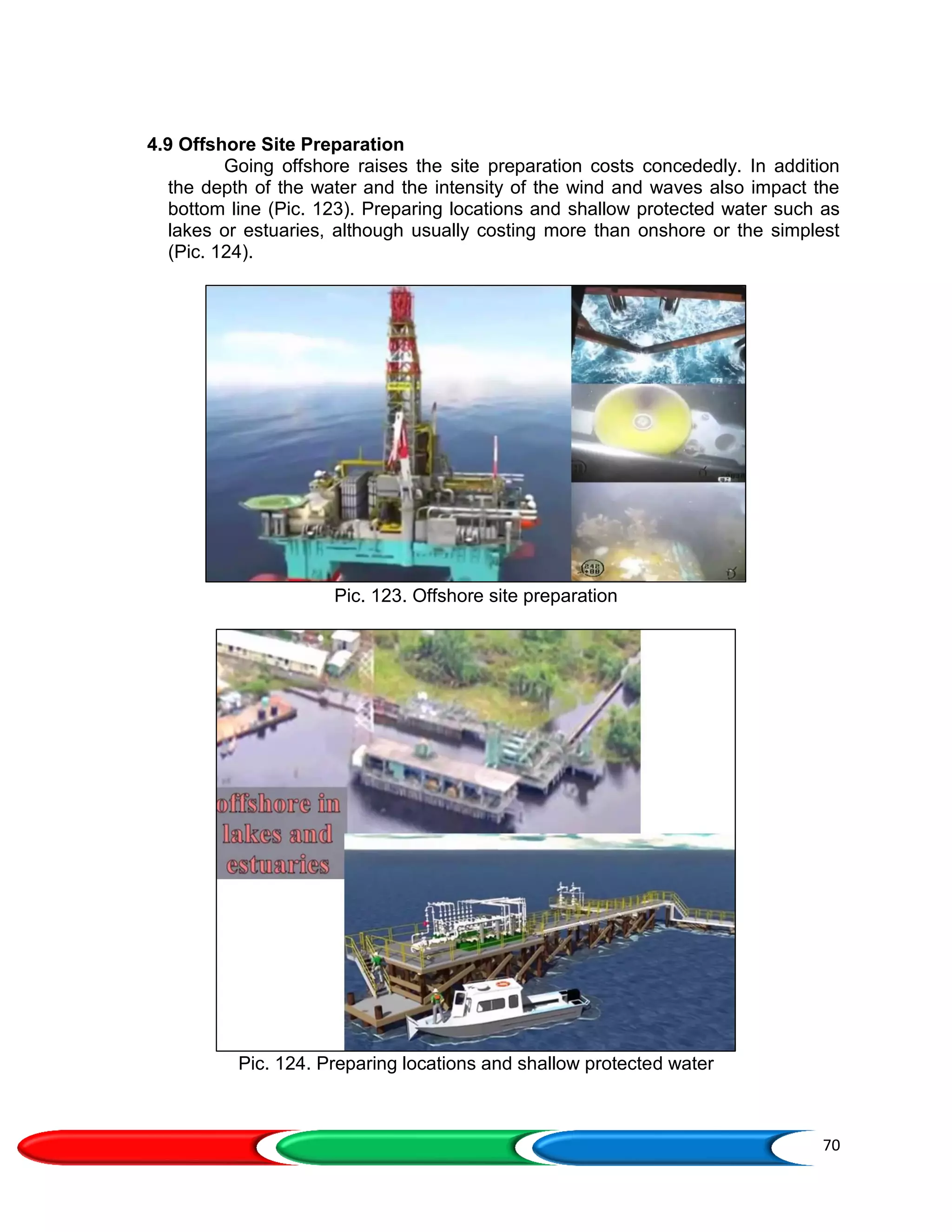 70
4.9 Offshore Site Preparation
Going offshore raises the site preparation costs concededly. In addition
the depth of the water and the intensity of the wind and waves also impact the
bottom line (Pic. 123). Preparing locations and shallow protected water such as
lakes or estuaries, although usually costing more than onshore or the simplest
(Pic. 124).
Pic. 123. Offshore site preparation
Pic. 124. Preparing locations and shallow protected water
 