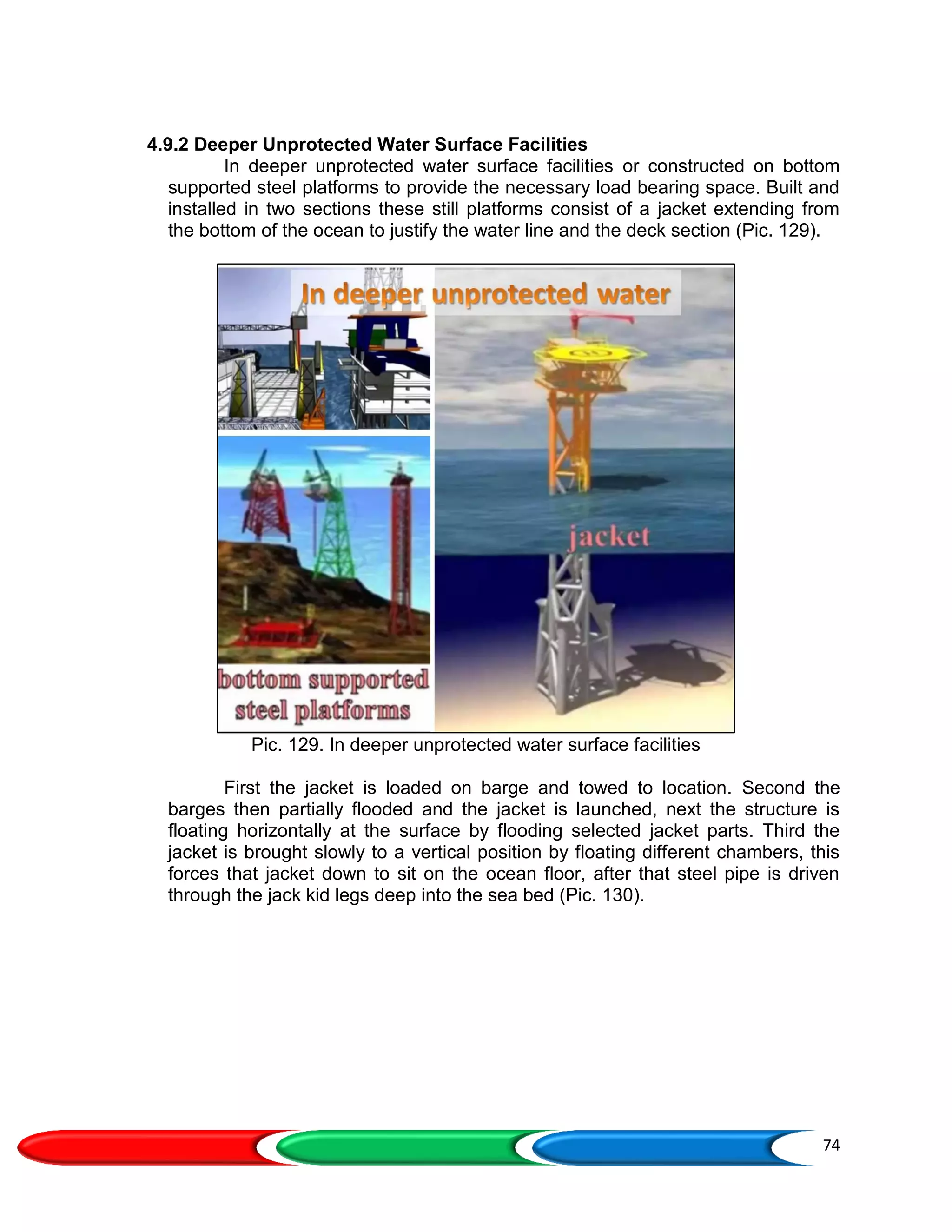 74
4.9.2 Deeper Unprotected Water Surface Facilities
In deeper unprotected water surface facilities or constructed on bottom
supported steel platforms to provide the necessary load bearing space. Built and
installed in two sections these still platforms consist of a jacket extending from
the bottom of the ocean to justify the water line and the deck section (Pic. 129).
Pic. 129. In deeper unprotected water surface facilities
First the jacket is loaded on barge and towed to location. Second the
barges then partially flooded and the jacket is launched, next the structure is
floating horizontally at the surface by flooding selected jacket parts. Third the
jacket is brought slowly to a vertical position by floating different chambers, this
forces that jacket down to sit on the ocean floor, after that steel pipe is driven
through the jack kid legs deep into the sea bed (Pic. 130).
 