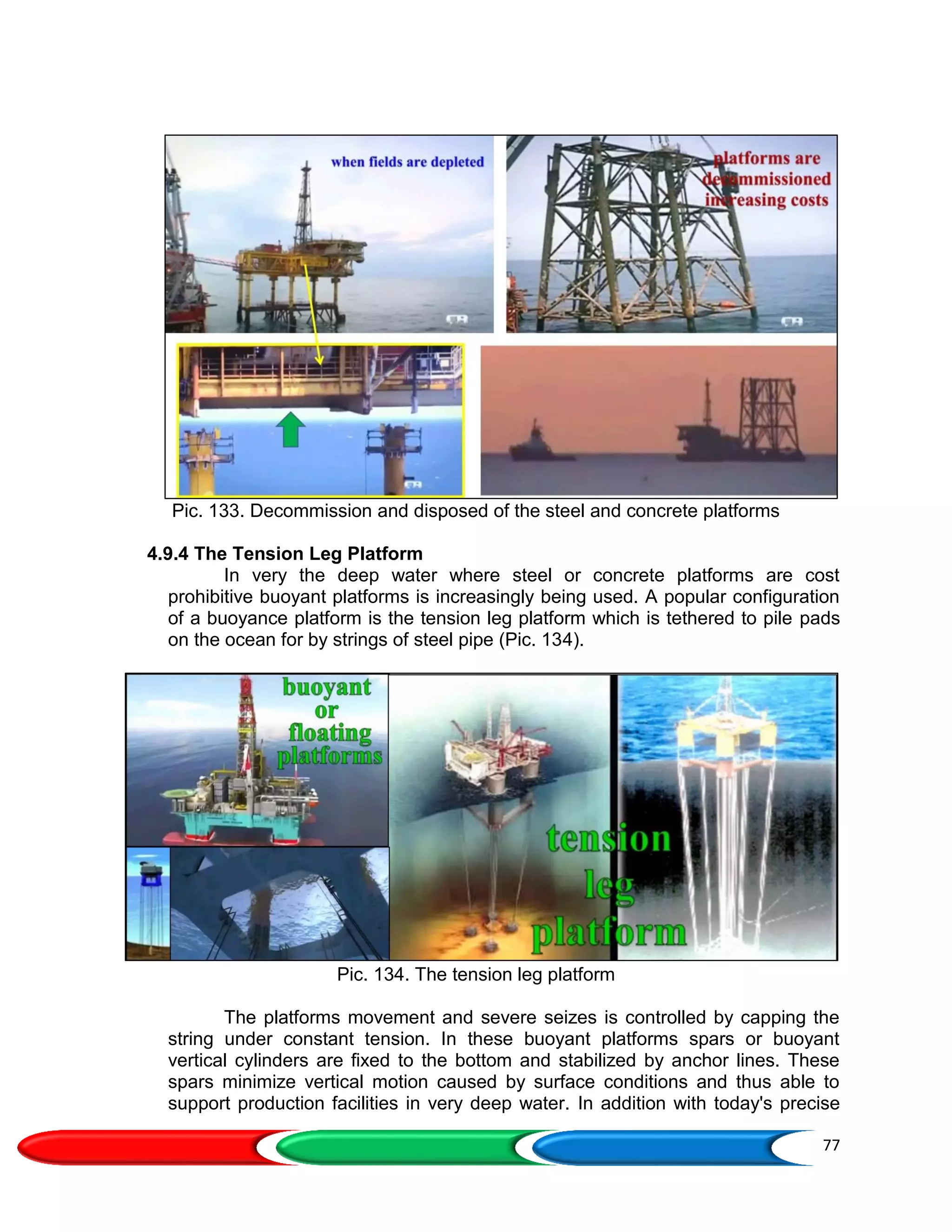 77
Pic. 133. Decommission and disposed of the steel and concrete platforms
4.9.4 The Tension Leg Platform
In very the deep water where steel or concrete platforms are cost
prohibitive buoyant platforms is increasingly being used. A popular configuration
of a buoyance platform is the tension leg platform which is tethered to pile pads
on the ocean for by strings of steel pipe (Pic. 134).
Pic. 134. The tension leg platform
The platforms movement and severe seizes is controlled by capping the
string under constant tension. In these buoyant platforms spars or buoyant
vertical cylinders are fixed to the bottom and stabilized by anchor lines. These
spars minimize vertical motion caused by surface conditions and thus able to
support production facilities in very deep water. In addition with today's precise
 