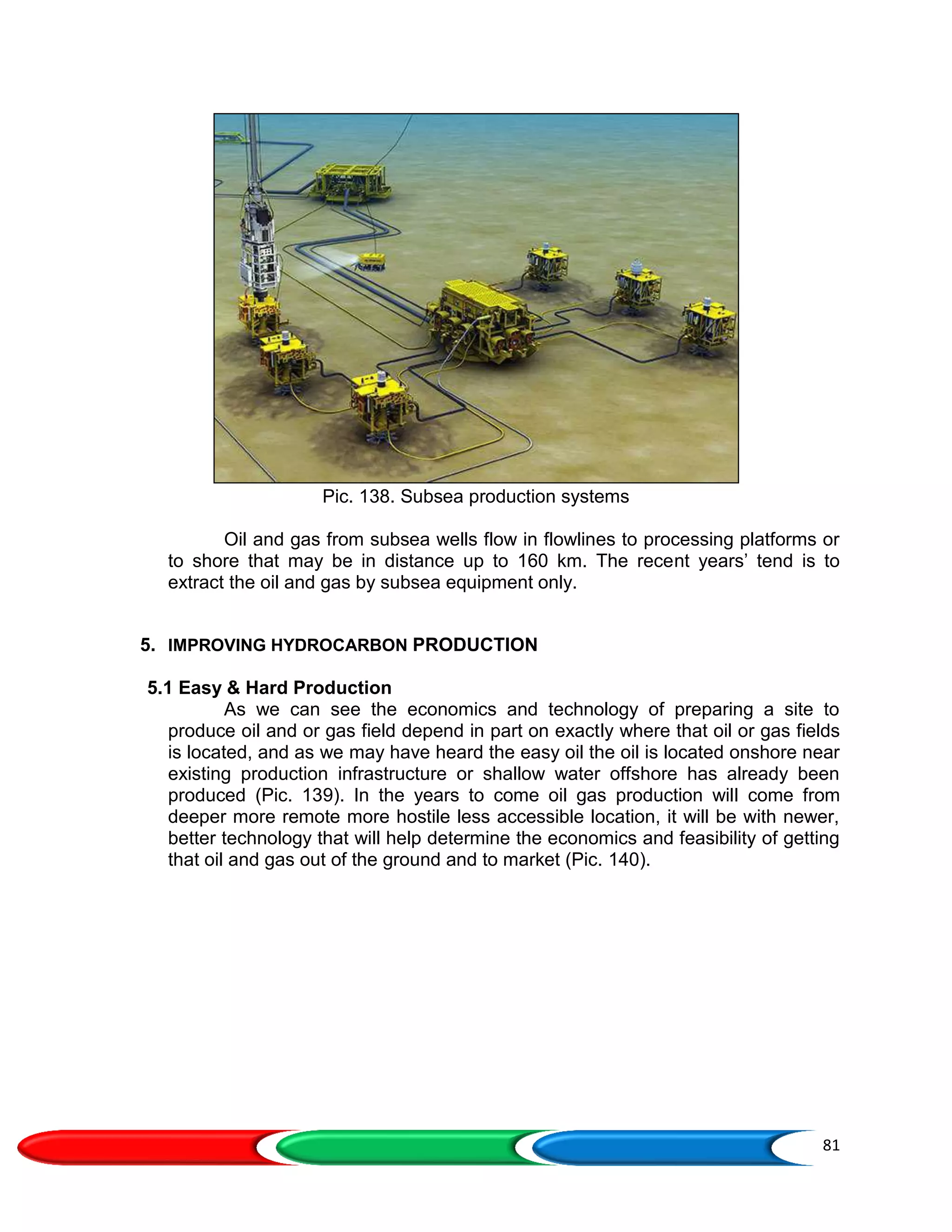 81
Pic. 138. Subsea production systems
Oil and gas from subsea wells flow in flowlines to processing platforms or
to shore that may be in distance up to 160 km. The recent years’ tend is to
extract the oil and gas by subsea equipment only.
5. IMPROVING HYDROCARBON PRODUCTION
5.1 Easy & Hard Production
As we can see the economics and technology of preparing a site to
produce oil and or gas field depend in part on exactly where that oil or gas fields
is located, and as we may have heard the easy oil the oil is located onshore near
existing production infrastructure or shallow water offshore has already been
produced (Pic. 139). In the years to come oil gas production will come from
deeper more remote more hostile less accessible location, it will be with newer,
better technology that will help determine the economics and feasibility of getting
that oil and gas out of the ground and to market (Pic. 140).
 