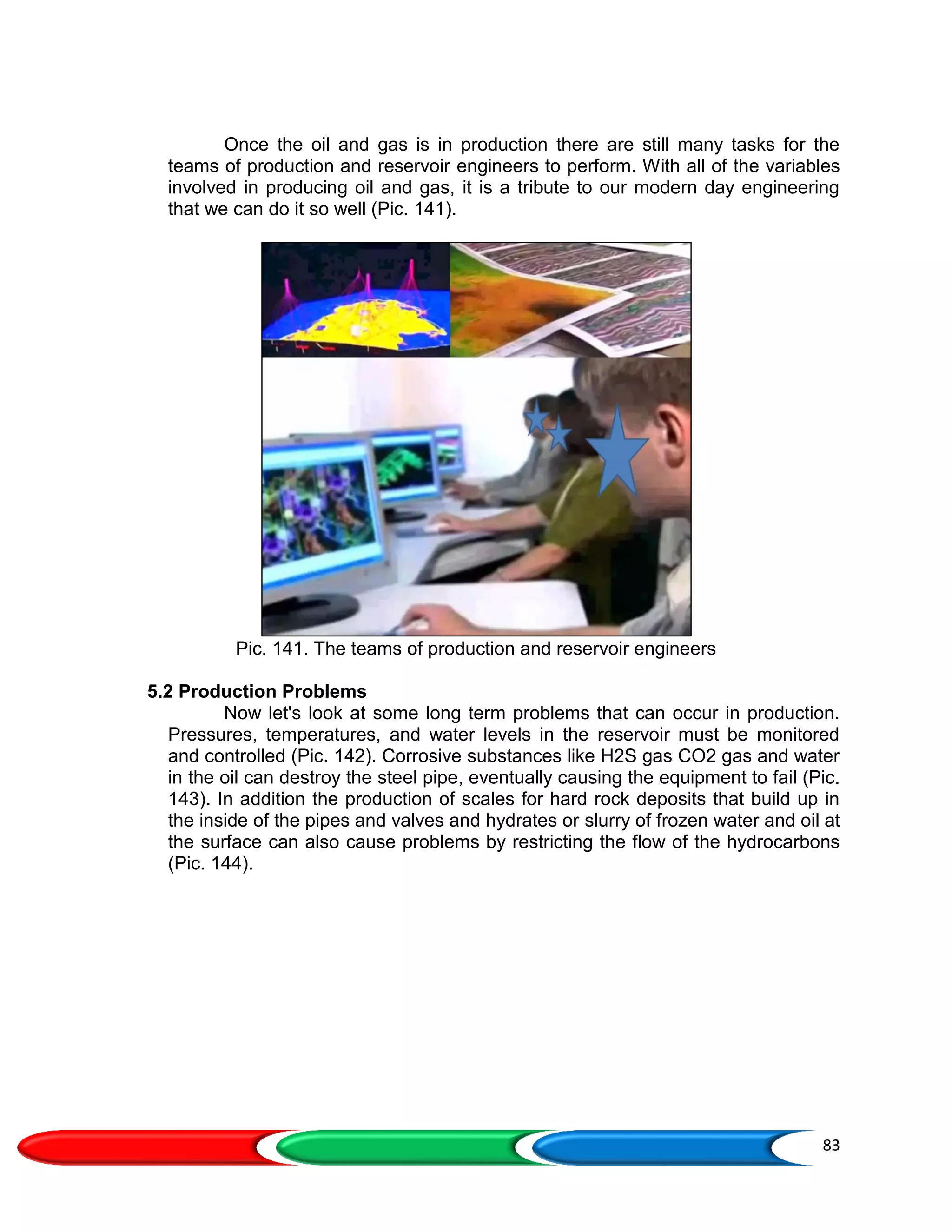 83
Once the oil and gas is in production there are still many tasks for the
teams of production and reservoir engineers to perform. With all of the variables
involved in producing oil and gas, it is a tribute to our modern day engineering
that we can do it so well (Pic. 141).
Pic. 141. The teams of production and reservoir engineers
5.2 Production Problems
Now let's look at some long term problems that can occur in production.
Pressures, temperatures, and water levels in the reservoir must be monitored
and controlled (Pic. 142). Corrosive substances like H2S gas CO2 gas and water
in the oil can destroy the steel pipe, eventually causing the equipment to fail (Pic.
143). In addition the production of scales for hard rock deposits that build up in
the inside of the pipes and valves and hydrates or slurry of frozen water and oil at
the surface can also cause problems by restricting the flow of the hydrocarbons
(Pic. 144).
 