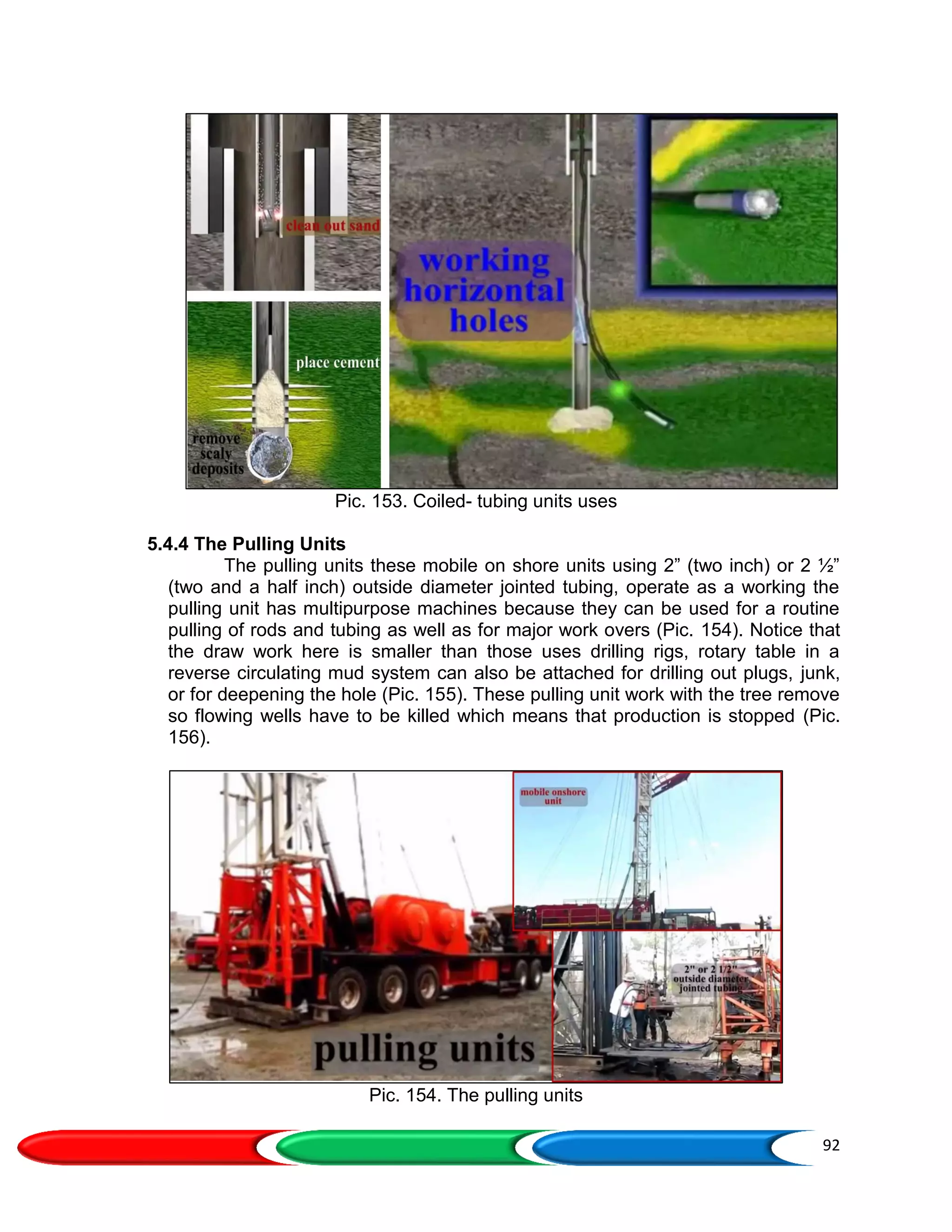 92
Pic. 153. Coiled- tubing units uses
5.4.4 The Pulling Units
The pulling units these mobile on shore units using 2” (two inch) or 2 ½”
(two and a half inch) outside diameter jointed tubing, operate as a working the
pulling unit has multipurpose machines because they can be used for a routine
pulling of rods and tubing as well as for major work overs (Pic. 154). Notice that
the draw work here is smaller than those uses drilling rigs, rotary table in a
reverse circulating mud system can also be attached for drilling out plugs, junk,
or for deepening the hole (Pic. 155). These pulling unit work with the tree remove
so flowing wells have to be killed which means that production is stopped (Pic.
156).
Pic. 154. The pulling units
 