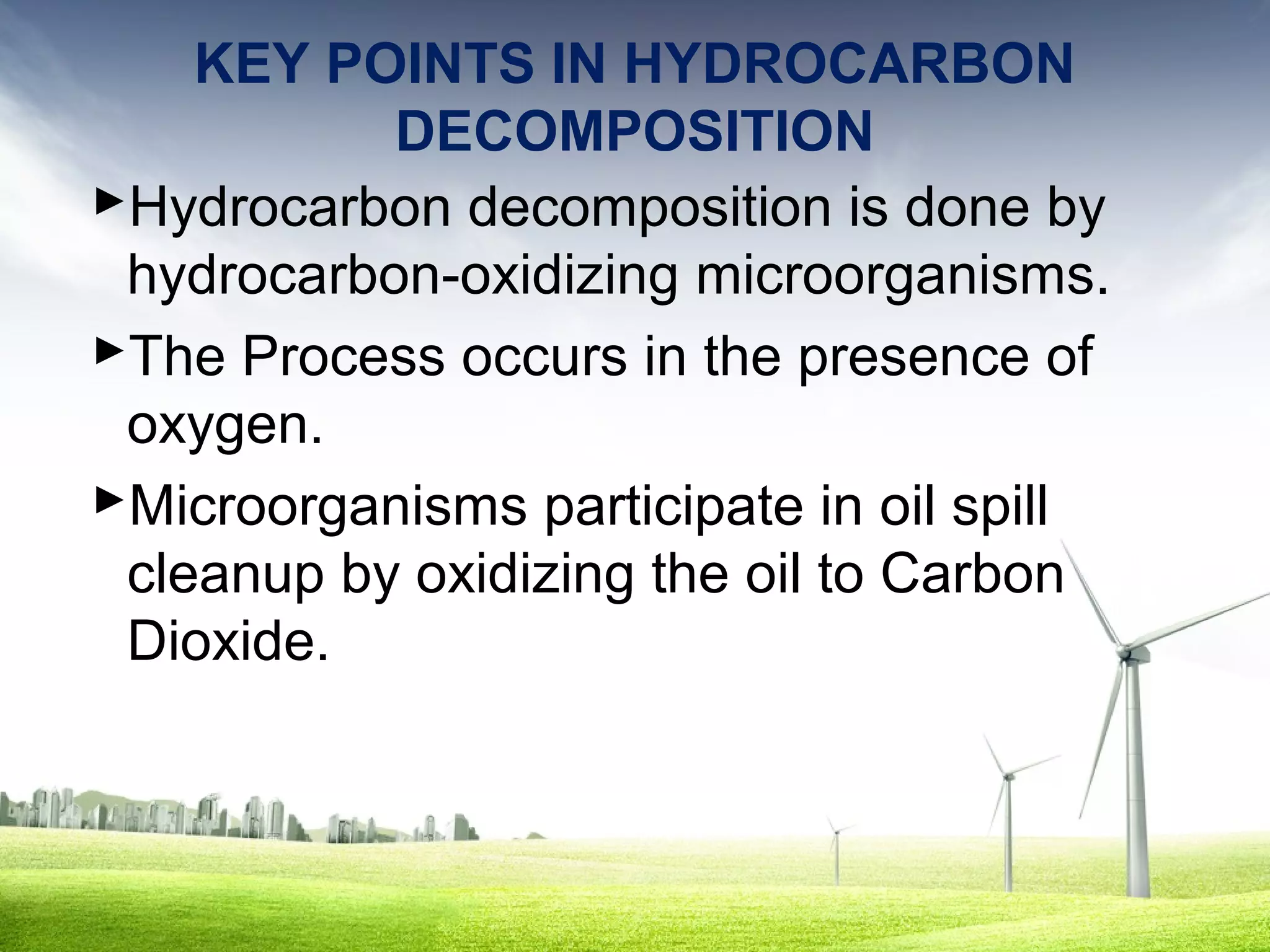 KEY POINTS IN HYDROCARBON
DECOMPOSITION
Hydrocarbon decomposition is done by
hydrocarbon-oxidizing microorganisms.
The Process occurs in the presence of
oxygen.
Microorganisms participate in oil spill
cleanup by oxidizing the oil to Carbon
Dioxide.

 