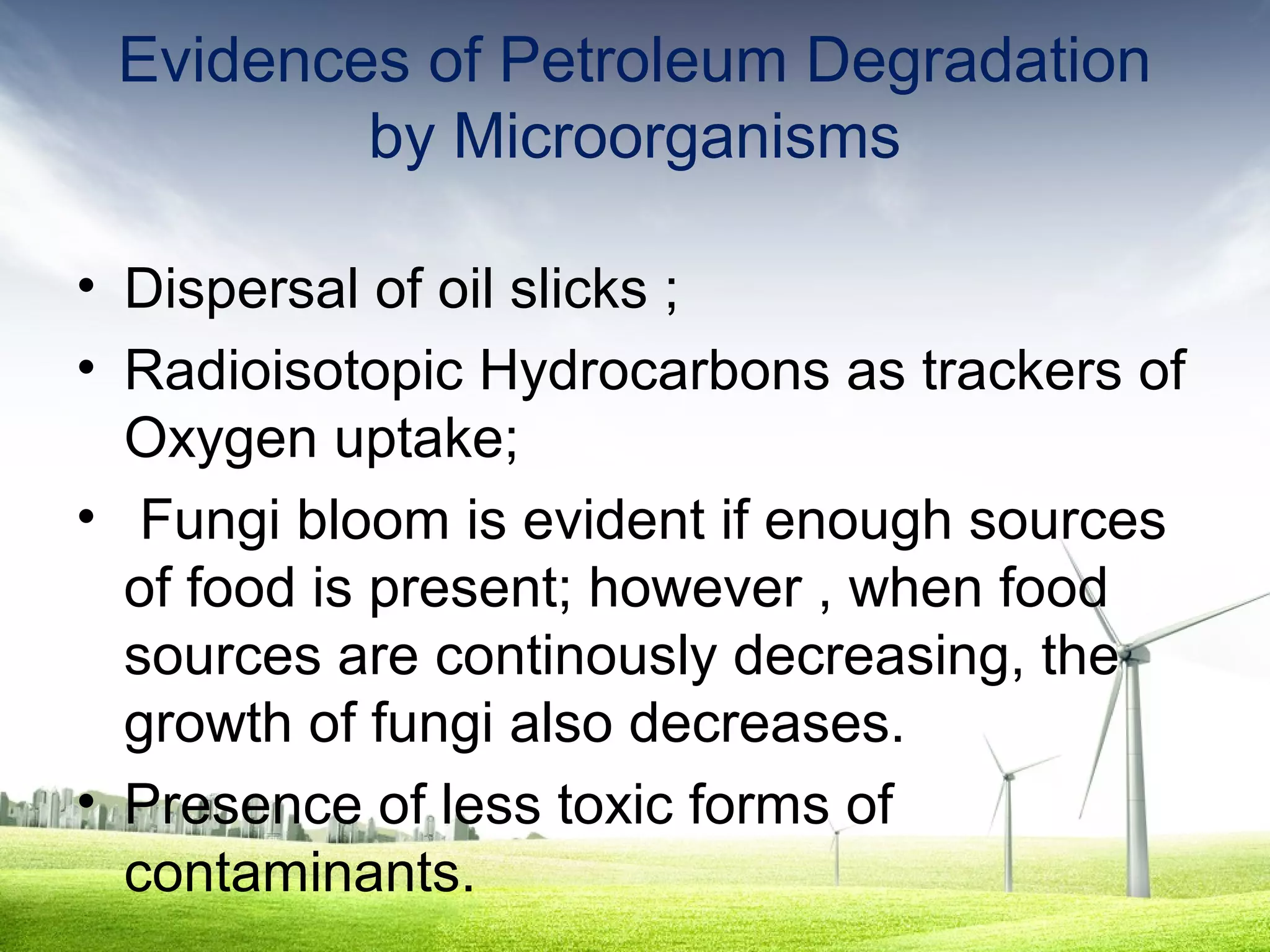 Evidences of Petroleum Degradation
by Microorganisms
• Dispersal of oil slicks ;
• Radioisotopic Hydrocarbons as trackers of
Oxygen uptake;
• Fungi bloom is evident if enough sources
of food is present; however , when food
sources are continously decreasing, the
growth of fungi also decreases.
• Presence of less toxic forms of
contaminants.

 