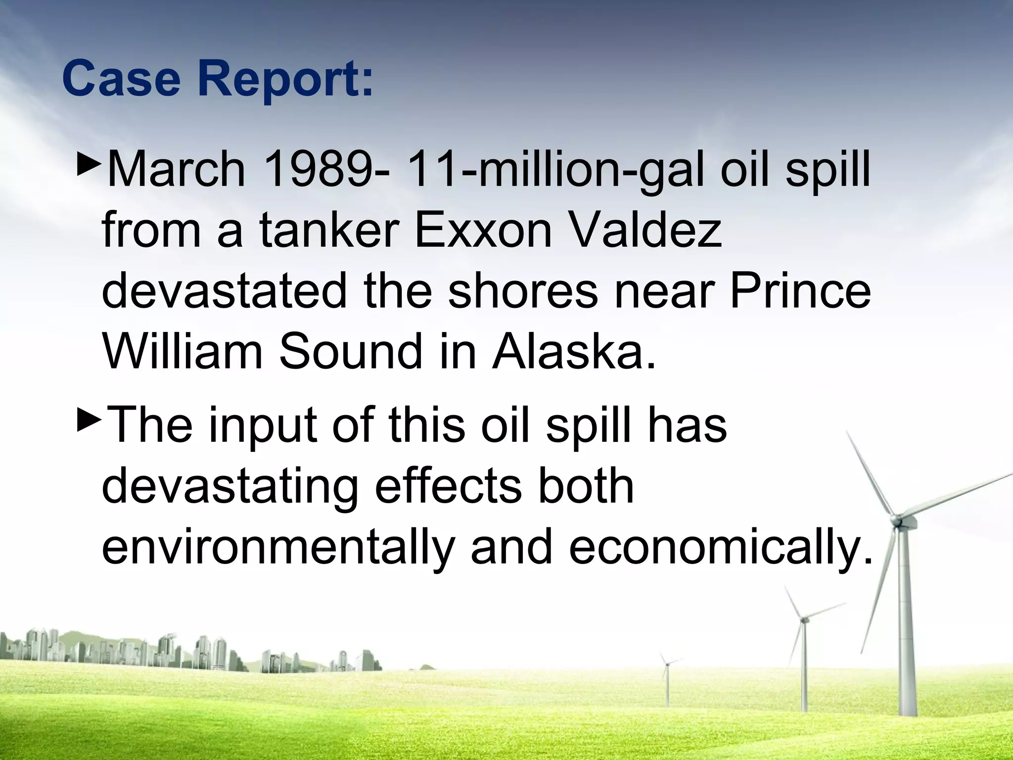Case Report:
March 1989- 11-million-gal oil spill
from a tanker Exxon Valdez
devastated the shores near Prince
William Sound in Alaska.
The input of this oil spill has
devastating effects both
environmentally and economically.

 