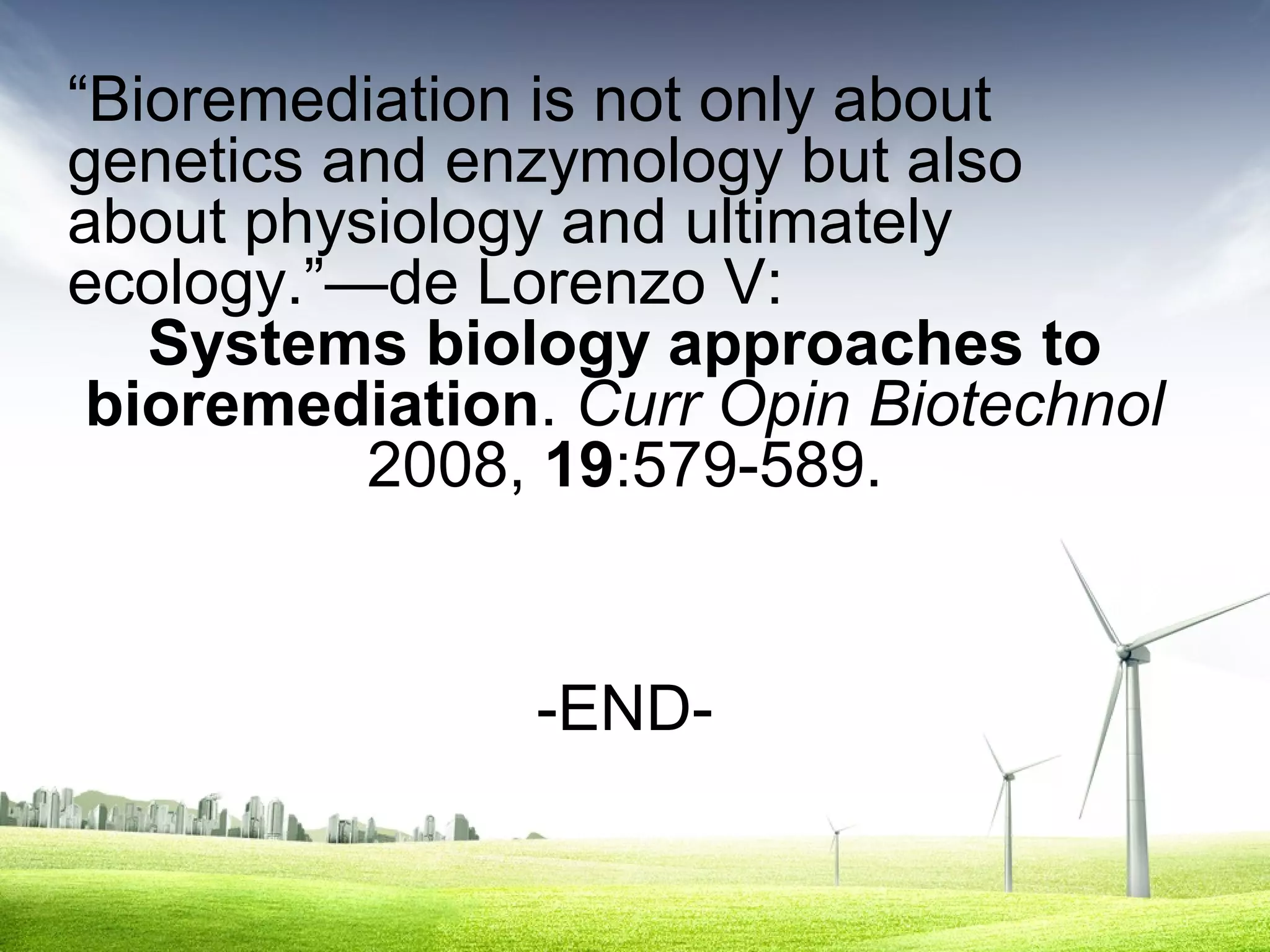 “Bioremediation is not only about
genetics and enzymology but also
about physiology and ultimately
ecology.”—de Lorenzo V:
Systems biology approaches to
bioremediation. Curr Opin Biotechnol
2008, 19:579-589.

-END-

 