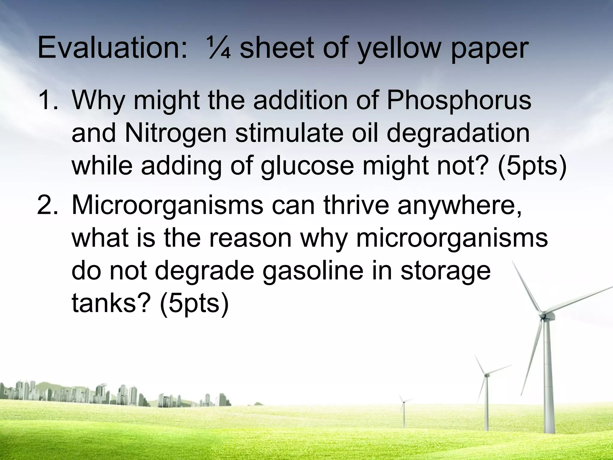 Evaluation: ¼ sheet of yellow paper
1. Why might the addition of Phosphorus
and Nitrogen stimulate oil degradation
while adding of glucose might not? (5pts)
2. Microorganisms can thrive anywhere,
what is the reason why microorganisms
do not degrade gasoline in storage
tanks? (5pts)

 