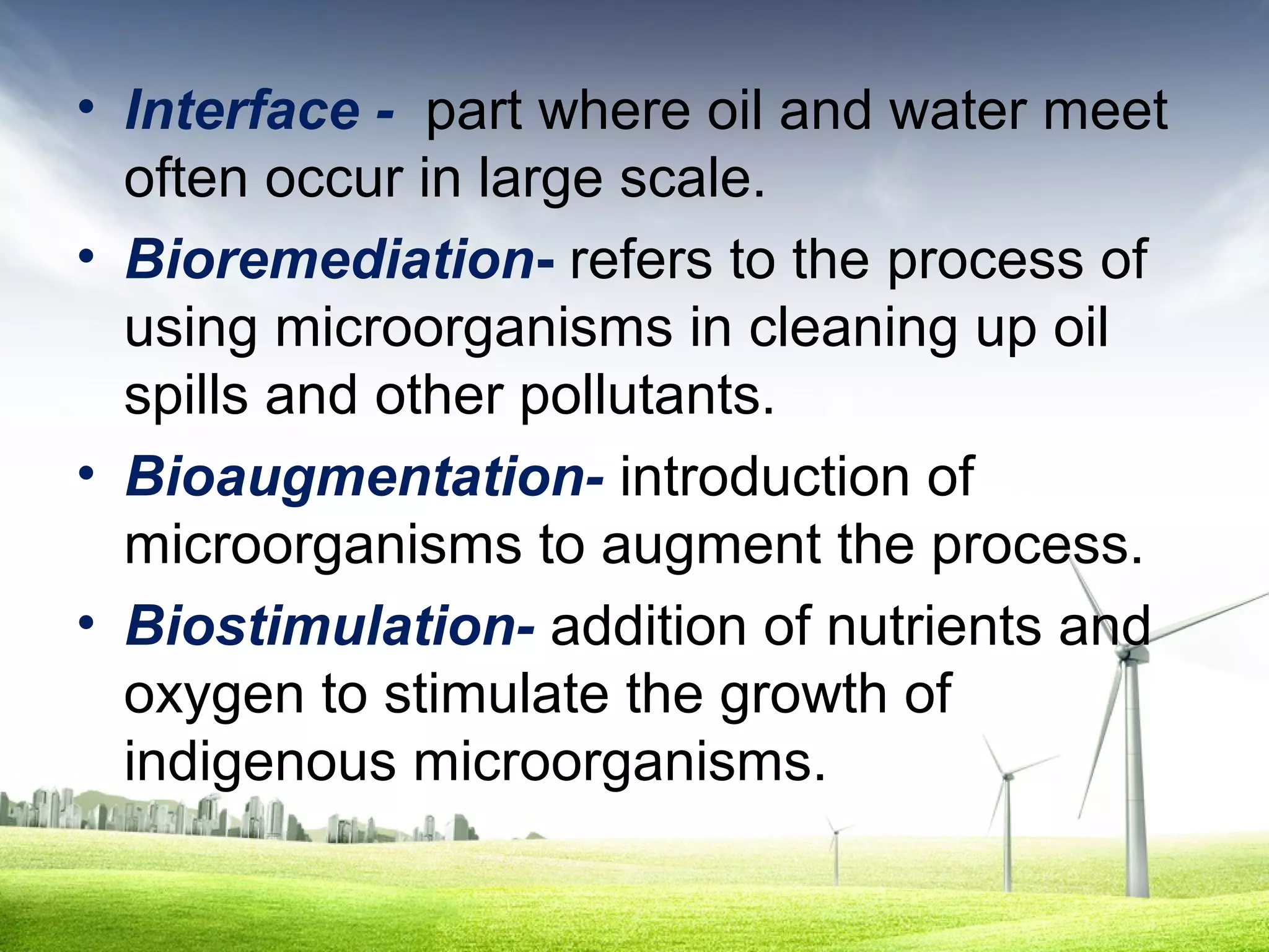 • Interface - part where oil and water meet
often occur in large scale.
• Bioremediation- refers to the process of
using microorganisms in cleaning up oil
spills and other pollutants.
• Bioaugmentation- introduction of
microorganisms to augment the process.
• Biostimulation- addition of nutrients and
oxygen to stimulate the growth of
indigenous microorganisms.

 