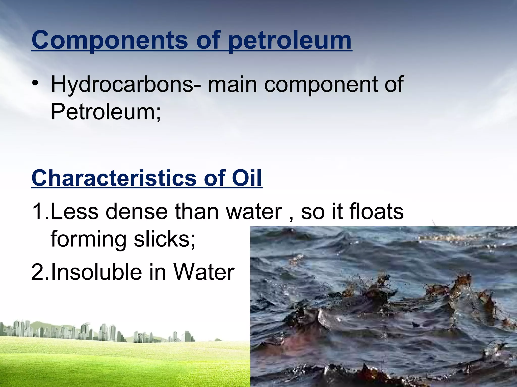 Components of petroleum
• Hydrocarbons- main component of
Petroleum;
Characteristics of Oil
1.Less dense than water , so it floats
forming slicks;
2.Insoluble in Water

 