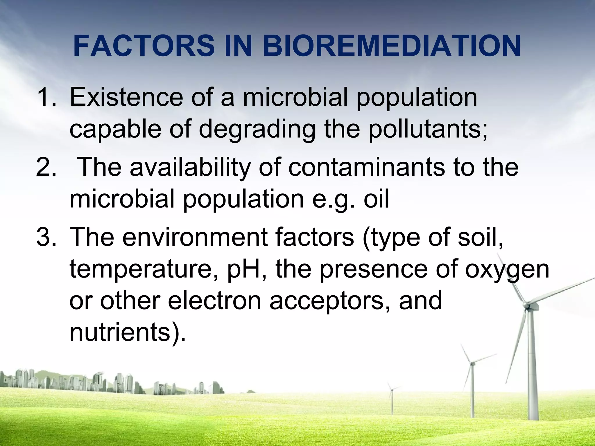 FACTORS IN BIOREMEDIATION
1. Existence of a microbial population
capable of degrading the pollutants;
2. The availability of contaminants to the
microbial population e.g. oil
3. The environment factors (type of soil,
temperature, pH, the presence of oxygen
or other electron acceptors, and
nutrients).

 