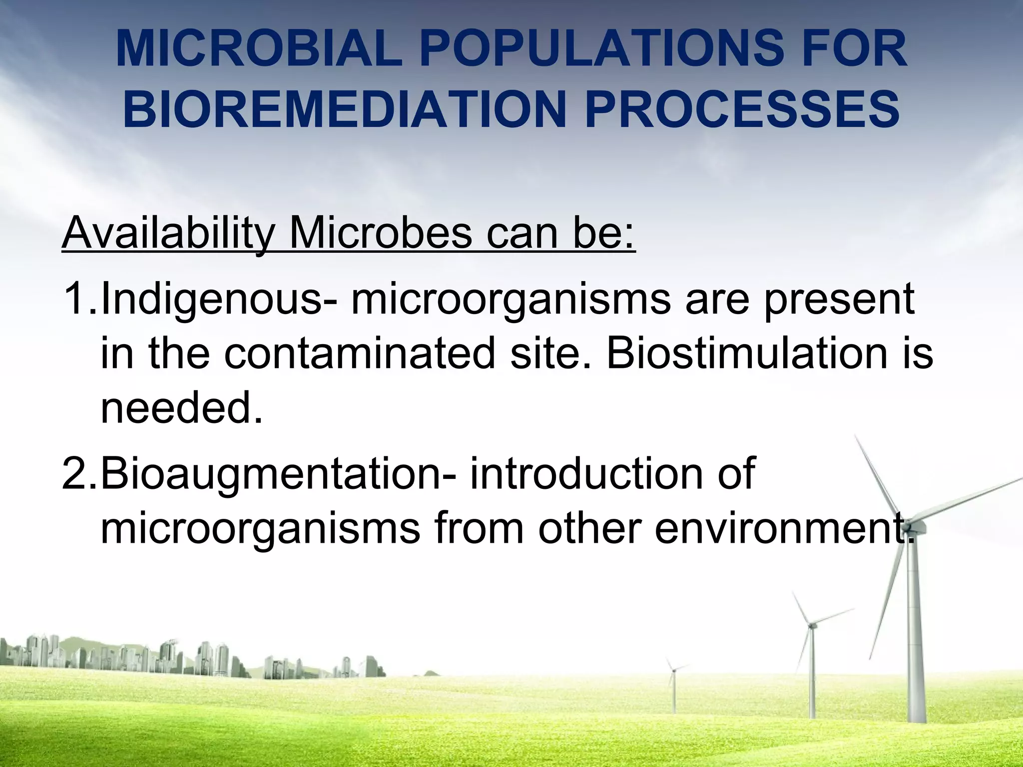 MICROBIAL POPULATIONS FOR
BIOREMEDIATION PROCESSES
Availability Microbes can be:
1.Indigenous- microorganisms are present
in the contaminated site. Biostimulation is
needed.
2.Bioaugmentation- introduction of
microorganisms from other environment.

 