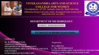 VIVEKANANDHA ARTS AND SCIENCE
COLLEGE FOR WOMEN
Veerachipalayam - 637 303, Sankagiri, Salem Dt., Tamil Nadu India.
Affiliated to Periyar University, Salem ; Recognised Under Section 2(f) &
12(B) of the UGC Act, 1956 )
DEPARTMENT OF MICROBIOLOGY
SUBJECT –BIOREMEDIATION
PETROLEUM BIODEGRADATION
Ms.V.ABINAYA
I – Msc MICROBIOLOGY
VIVEKANANDHA ARTS AND SCIENCE COLLEGE FOR
WOMEN,SANKAGIRI,SALEM,TAMILNADU.
Guidance by
Dr . R .DINESHKUMAR,
ASSISTANT PROFESSOR,
DEPARTMENT OF MICROBIOLOGY,
VIVEKANANDHAARTS AND SCIENCE COLLEGE
FOR WOMEN,
SANKAGIRI,SALEM,TAMILNADU.
Prepared by
 