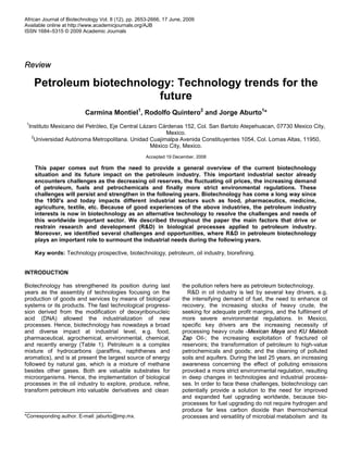 African Journal of Biotechnology Vol. 8 (12), pp. 2653-2666, 17 June, 2009
Available online at http://www.academicjournals.org/AJB
ISSN 1684–5315 © 2009 Academic Journals
Review
Petroleum biotechnology: Technology trends for the
future
Carmina Montiel1
, Rodolfo Quintero2
and Jorge Aburto1
*
1
Instituto Mexicano del Petróleo, Eje Central Lázaro Cárdenas 152, Col. San Bartolo Atepehuacan, 07730 Mexico City,
Mexico.
2
Universidad Autónoma Metropolitana. Unidad Cuajimalpa Avenida Constituyentes 1054, Col. Lomas Altas, 11950,
México City, Mexico.
Accepted 19 December, 2008
This paper comes out from the need to provide a general overview of the current biotechnology
situation and its future impact on the petroleum industry. This important industrial sector already
encounters challenges as the decreasing oil reserves, the fluctuating oil prices, the increasing demand
of petroleum, fuels and petrochemicals and finally more strict environmental regulations. These
challenges will persist and strengthen in the following years. Biotechnology has come a long way since
the 1950's and today impacts different industrial sectors such as food, pharmaceutics, medicine,
agriculture, textile, etc. Because of good experiences of the above industries, the petroleum industry
interests is now in biotechnology as an alternative technology to resolve the challenges and needs of
this worldwide important sector. We described throughout the paper the main factors that drive or
restrain research and development (R&D) in biological processes applied to petroleum industry.
Moreover, we identified several challenges and opportunities, where R&D in petroleum biotechnology
plays an important role to surmount the industrial needs during the following years.
Key words: Technology prospective, biotechnology, petroleum, oil industry, biorefining.
INTRODUCTION
Biotechnology has strengthened its position during last
years as the assembly of technologies focusing on the
production of goods and services by means of biological
systems or its products. The fast technological progress-
sion derived from the modification of deoxyribonucleic
acid (DNA) allowed the industrialization of new
processes. Hence, biotechnology has nowadays a broad
and diverse impact at industrial level, e.g. food,
pharmaceutical, agrochemical, environmental, chemical,
and recently energy (Table 1). Petroleum is a complex
mixture of hydrocarbons (paraffins, naphthenes and
aromatics), and is at present the largest source of energy
followed by natural gas, which is a mixture of methane
besides other gases. Both are valuable substrates for
microorganisms. Hence, the implementation of biological
processes in the oil industry to explore, produce, refine,
transform petroleum into valuable derivatives and clean
*Corresponding author. E-mail: jaburto@imp.mx.
the pollution refers here as petroleum biotechnology.
R&D in oil industry is led by several key drivers, e.g.
the intensifying demand of fuel, the need to enhance oil
recovery, the increasing stocks of heavy crude, the
seeking for adequate profit margins, and the fulfilment of
more severe environmental regulations. In Mexico,
specific key drivers are the increasing necessity of
processing heavy crude -Mexican Maya and KU Maloob
Zap Oil-; the increasing exploitation of fractured oil
reservoirs; the transformation of petroleum to high-value
petrochemicals and goods; and the cleaning of polluted
soils and aquifers. During the last 25 years, an increasing
awareness concerning the effect of polluting emissions
provoked a more strict environmental regulation, resulting
in deep changes in technologies and industrial process-
ses. In order to face these challenges, biotechnology can
potentially provide a solution to the need for improved
and expanded fuel upgrading worldwide, because bio-
processes for fuel upgrading do not require hydrogen and
produce far less carbon dioxide than thermochemical
processes and versatility of microbial metabolism and its
 